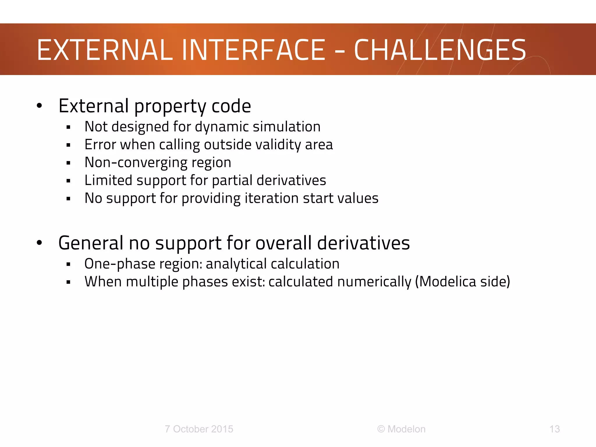 • External property code
 Not designed for dynamic simulation
 Error when calling outside validity area
 Non-converging region
 Limited support for partial derivatives
 No support for providing iteration start values
• General no support for overall derivatives
 One-phase region: analytical calculation
 When multiple phases exist: calculated numerically (Modelica side)
EXTERNAL INTERFACE - CHALLENGES
 