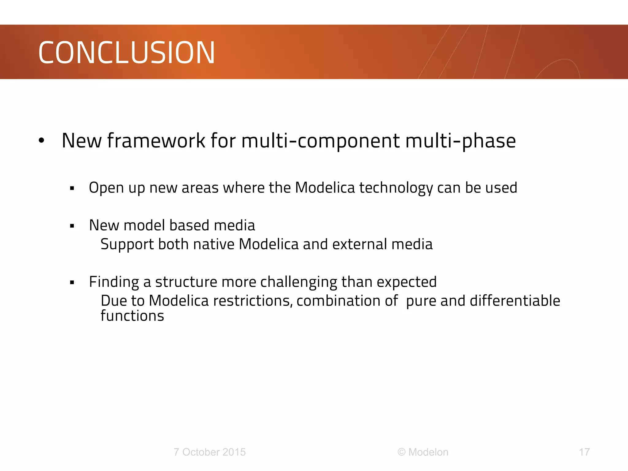 • New framework for multi-component multi-phase
 Open up new areas where the Modelica technology can be used
 New model based media
Support both native Modelica and external media
 Finding a structure more challenging than expected
Due to Modelica restrictions, combination of pure and differentiable
functions
CONCLUSION
 