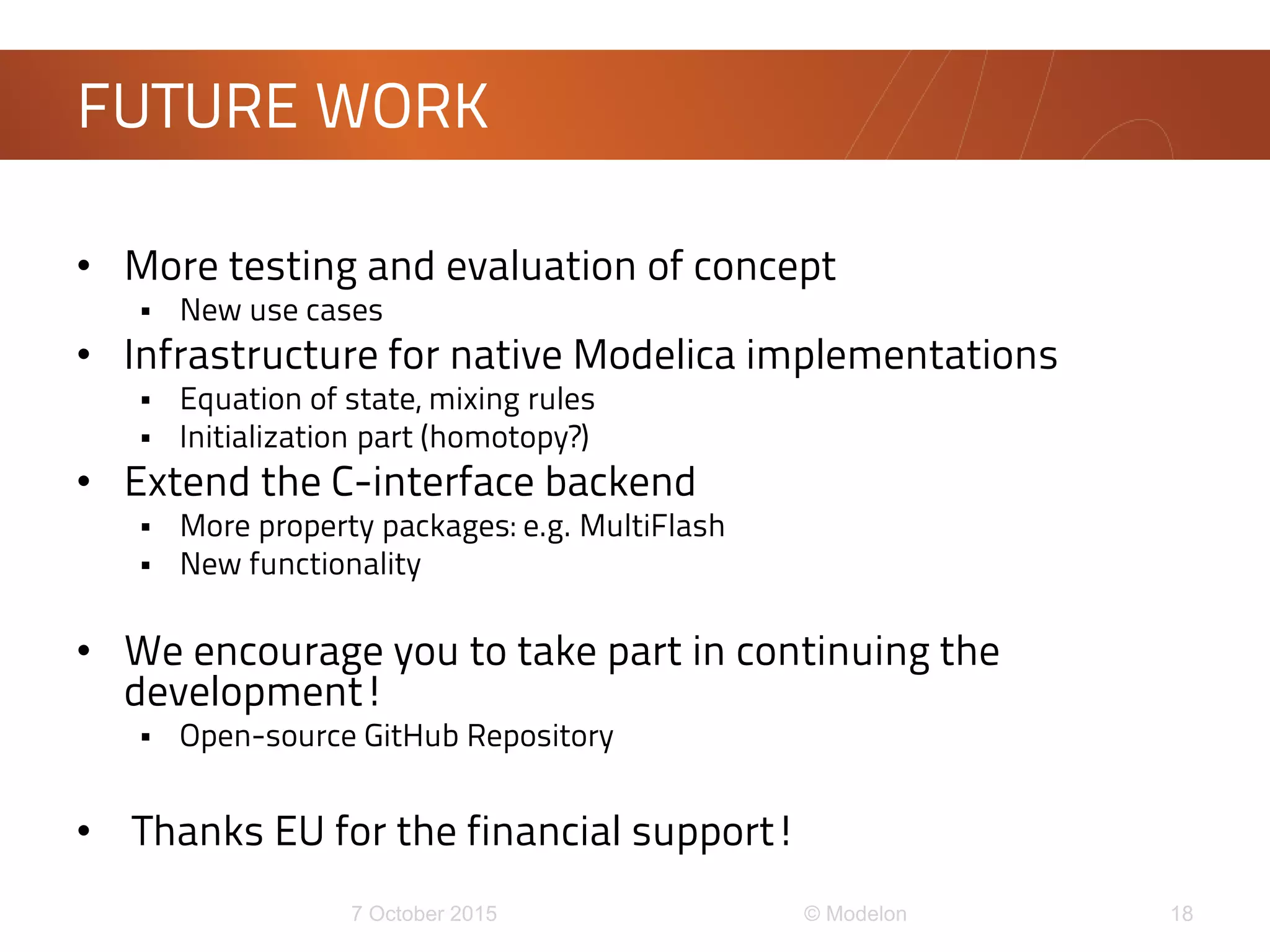 • More testing and evaluation of concept
 New use cases
• Infrastructure for native Modelica implementations
 Equation of state, mixing rules
 Initialization part (homotopy?)
• Extend the C-interface backend
 More property packages: e.g. MultiFlash
 New functionality
• We encourage you to take part in continuing the
development!
 Open-source GitHub Repository
• Thanks EU for the financial support!
FUTURE WORK
 