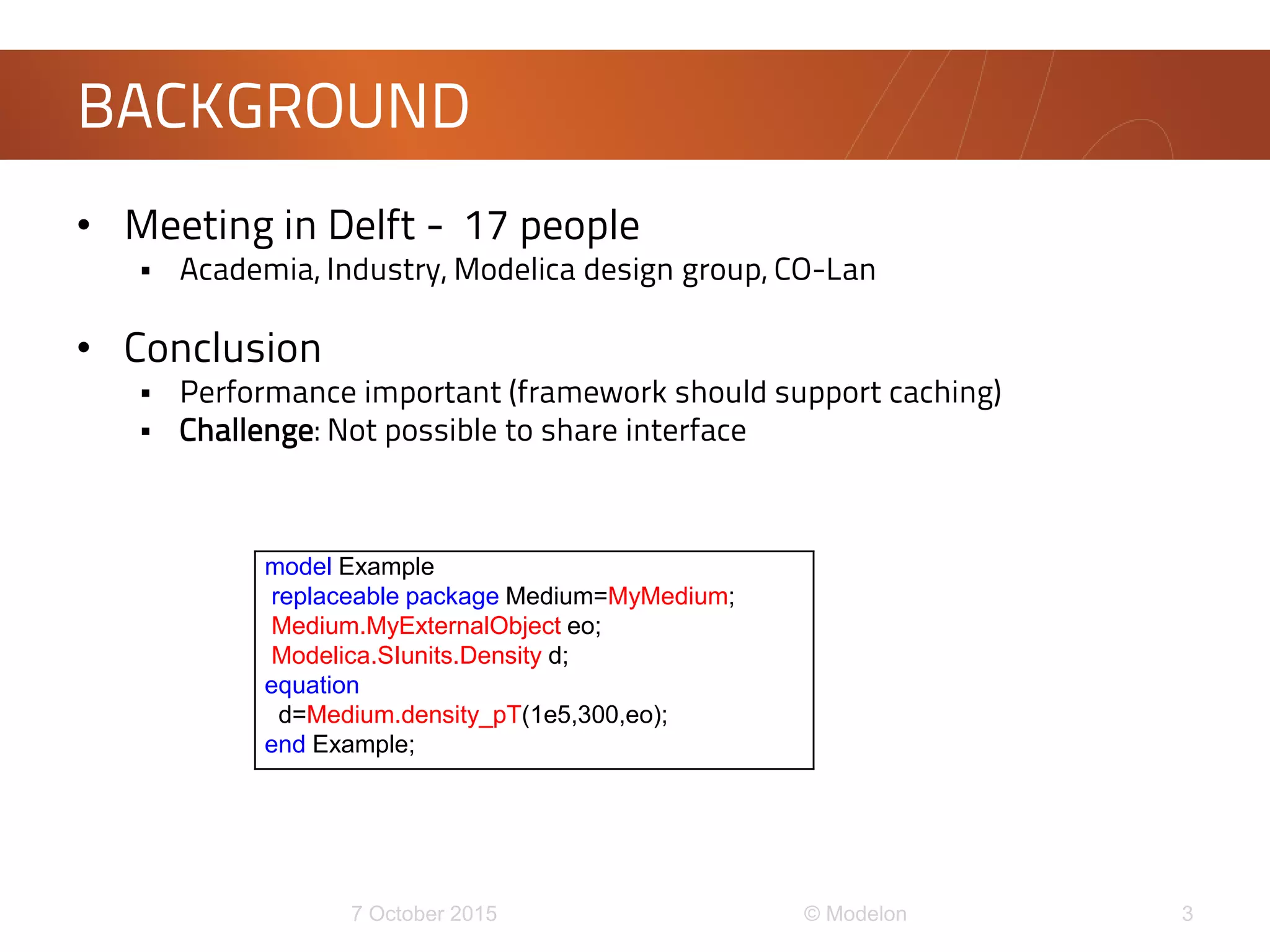 • Meeting in Delft - 17 people
 Academia, Industry, Modelica design group, CO-Lan
• Conclusion
 Performance important (framework should support caching)
 Challenge: Not possible to share interface
BACKGROUND
model Example
replaceable package Medium=MyMedium;
Medium.MyExternalObject eo;
Modelica.SIunits.Density d;
equation
d=Medium.density_pT(1e5,300,eo);
end Example;
 