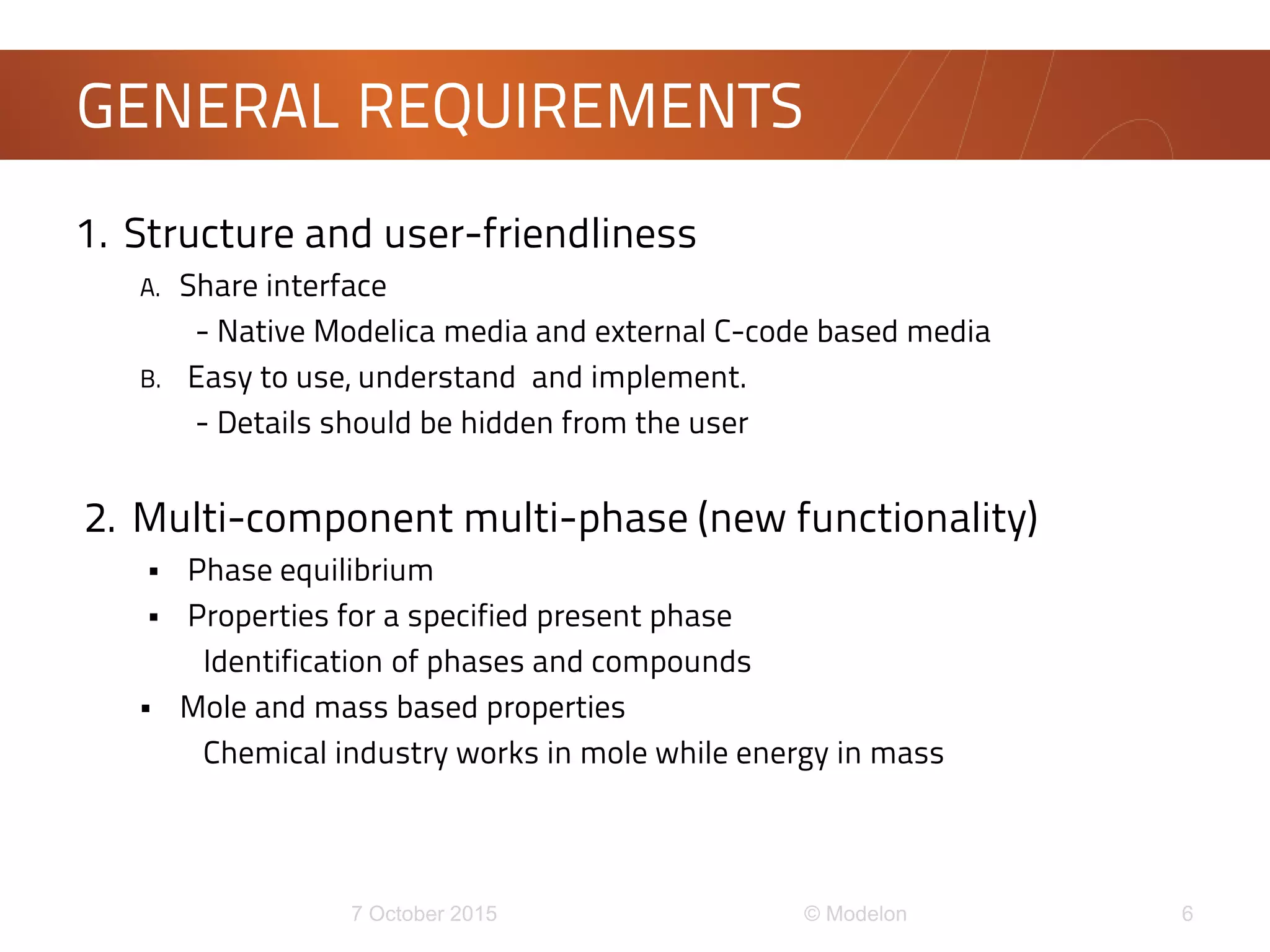 1. Structure and user-friendliness
A. Share interface
- Native Modelica media and external C-code based media
B. Easy to use, understand and implement.
- Details should be hidden from the user
2. Multi-component multi-phase (new functionality)
 Phase equilibrium
 Properties for a specified present phase
Identification of phases and compounds
 Mole and mass based properties
Chemical industry works in mole while energy in mass
GENERAL REQUIREMENTS
 
