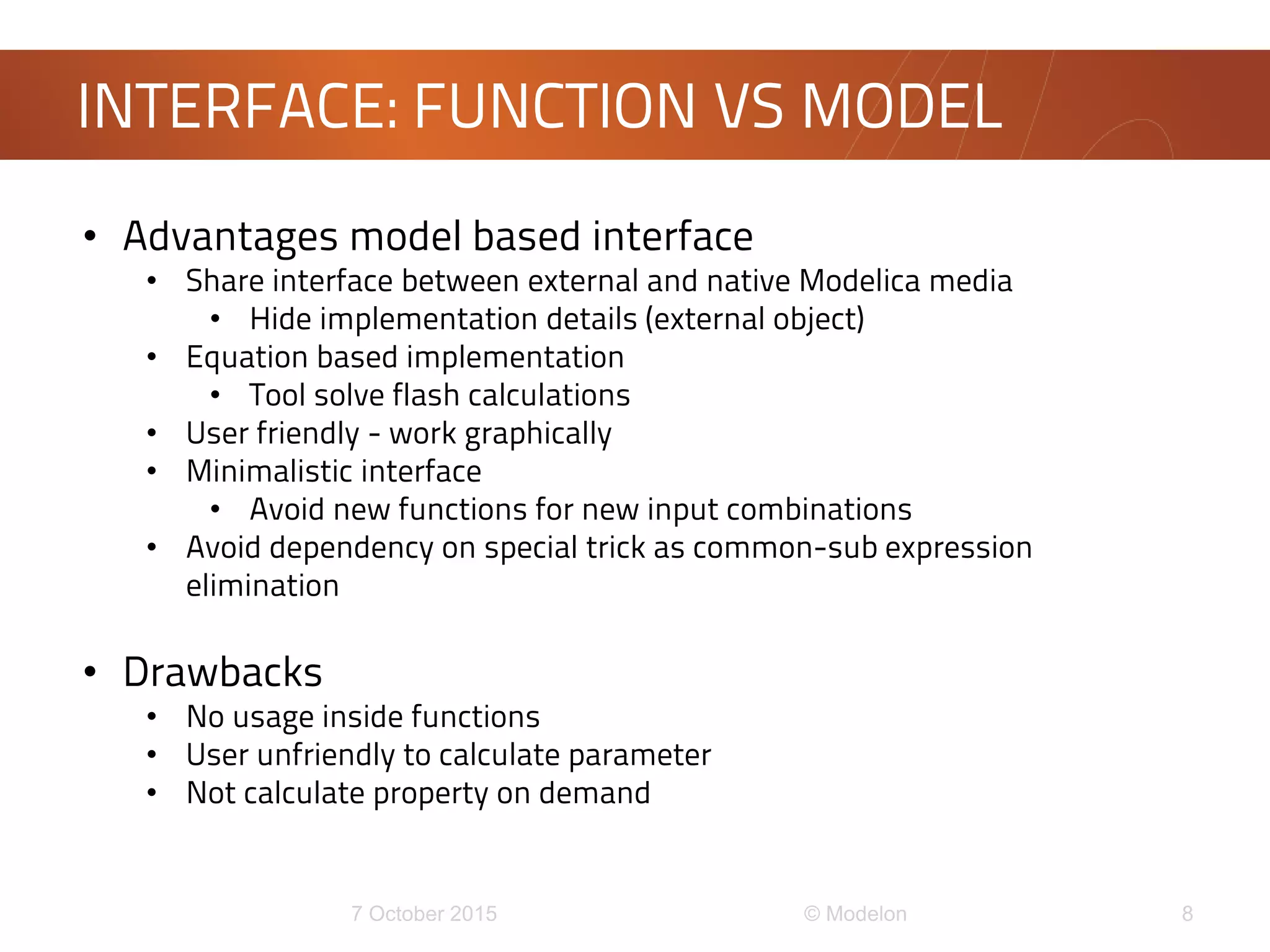 INTERFACE: FUNCTION VS MODEL
• Advantages model based interface
• Share interface between external and native Modelica media
• Hide implementation details (external object)
• Equation based implementation
• Tool solve flash calculations
• User friendly - work graphically
• Minimalistic interface
• Avoid new functions for new input combinations
• Avoid dependency on special trick as common-sub expression
elimination
• Drawbacks
• No usage inside functions
• User unfriendly to calculate parameter
• Not calculate property on demand
 