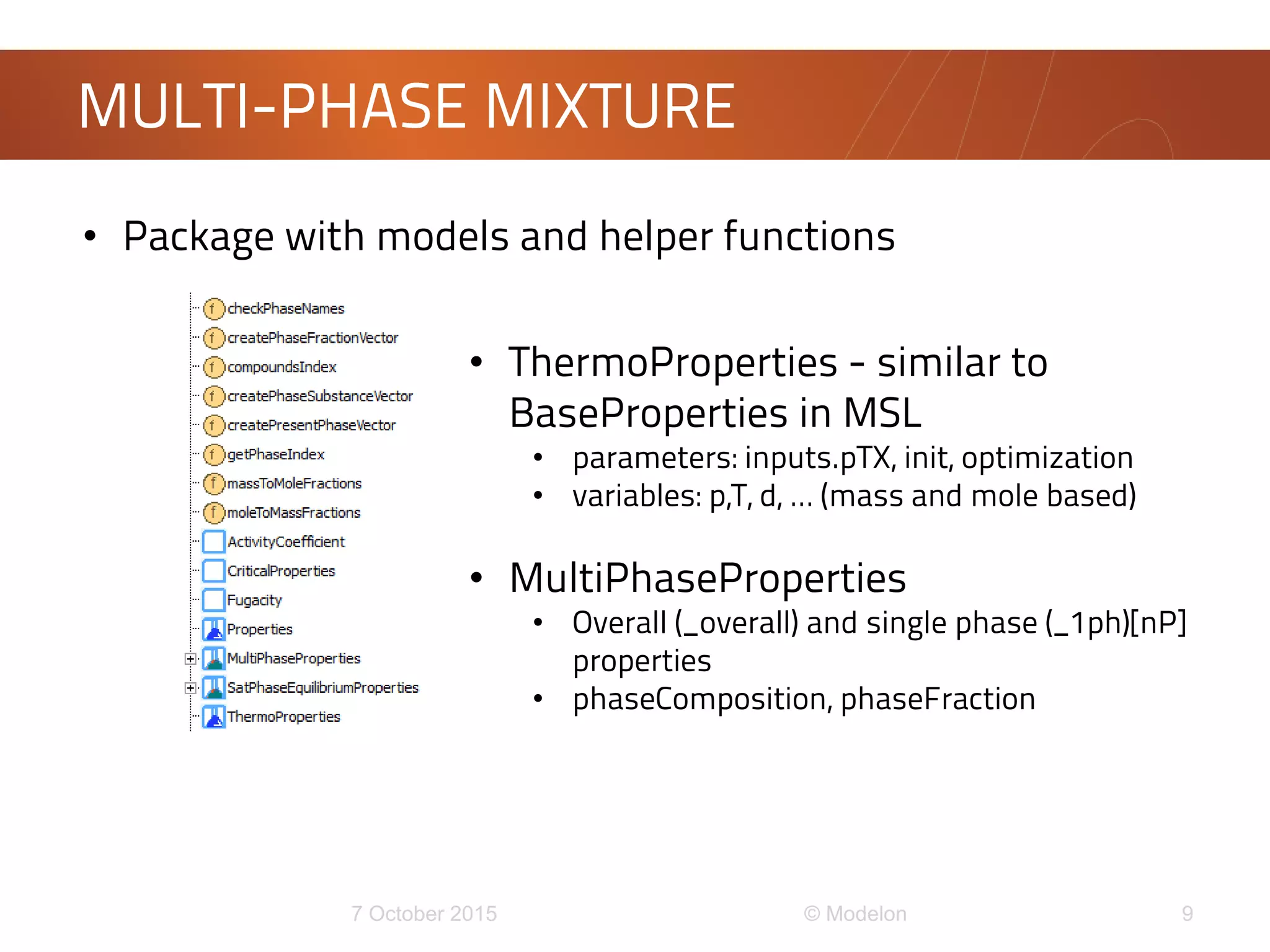 MULTI-PHASE MIXTURE
• Package with models and helper functions
• ThermoProperties - similar to
BaseProperties in MSL
• parameters: inputs.pTX, init, optimization
• variables: p,T, d, … (mass and mole based)
• MultiPhaseProperties
• Overall (_overall) and single phase (_1ph)[nP]
properties
• phaseComposition, phaseFraction
 