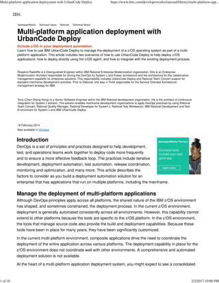 Learn how to use IBM UrbanCode Deploy to manage the deployment of a z/OS operating system as part of a multi-
platform application. This article includes two scenarios of how to use UrbanCode Deploy to help deploy z/OS
applications: how to deploy directly using the z/OS agent, and how to integrate with the existing deployment process.
Rosalind Radcliffe is a Distinguished Engineer within IBM Rational Enterprise Modernization organization. She is an Enterprise
Modernization Architect responsible for driving the DevOps for System z and Power architecture and the architecture for the collaborative
management capability for enterprise solutions. This responsibility includes UrbanCode Deploy and Rational Team Concert support for
standard mainframe development activities. Prior to Rational, she was in Tivoli responsible for the Service Oriented Architecture
management strategy for IBM.
Tony (Chen Zhang Hong) is a Senior Software Engineer within the IBM Rational development organization. He is the architect of continuous
integration for System z solution. The solution enables mainframe development organizations to apply DevOps practices by using Rational
Team Concert, Rational Quality Manager, Rational Developer for System z, Rational Test Workbench, IBM Rational Development and Test
Environment for System z and IBM UrbanCode Deploy.
18 February 2014
Also available in Chinese
Introduction
DevOps is a set of principles and practices designed to help development,
test, and operations teams work together to deploy code more frequently
and to ensure a more effective feedback loop. The practices include iterative
development, deployment automation, test automation, release coordination,
monitoring and optimization, and many more. This article describes the
factors to consider as you build a deployment automation solution for an
enterprise that has applications that run on multiple platforms, including the mainframe.
Manage the deployment of multi-platform applications
Although DevOps principles apply across all platforms, the shared nature of the IBM z/OS environment
has shaped, and sometimes constrained, the deployment process. In the current z/OS environment,
deployment is generally automated consistently across all environments. However, this capability cannot
extend to other platforms because the tools are specific to the z/OS platform. In the z/OS environment,
the tools that manage source code also provide the build and deployment capabilities. Because these
tools have been in place for many years, they have been significantly customized.
In the current multi-platform environment, composite applications drive the need to coordinate the
deployment of the entire application across various platforms. The deployment capability in place for the
z/OS environment does not coordinate well with other environments. A comprehensive and automated
deployment solution is not available.
At the heart of a multi-platform application deployment system, you might expect to see a consolidated
developerWorksdeveloperWorks Technical topicsTechnical topics RationalRational Technical libraryTechnical library
Multi-platform application deployment withMulti-platform application deployment with
UrbanCode DeployUrbanCode Deploy
Include z/OS in your deployment automation
Multi-platform application deployment with UrbanCode Deploy https://www.ibm.com/developerworks/rational/library/multi-platform-app...
1 of 16 2/2/2017 10:00 PM
 