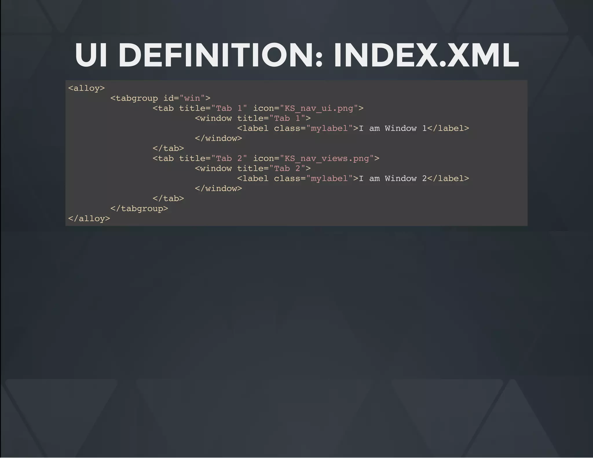 UI DEFINITION: INDEX.XML
<alloy>
<tabgroup id="win">
<tab title="Tab 1" icon="KS_nav_ui.png">
<window title="Tab 1">
<label class="mylabel">I am Window 1</label>
</window>
</tab>
<tab title="Tab 2" icon="KS_nav_views.png">
<window title="Tab 2">
<label class="mylabel">I am Window 2</label>
</window>
</tab>
</tabgroup>
</alloy>
 