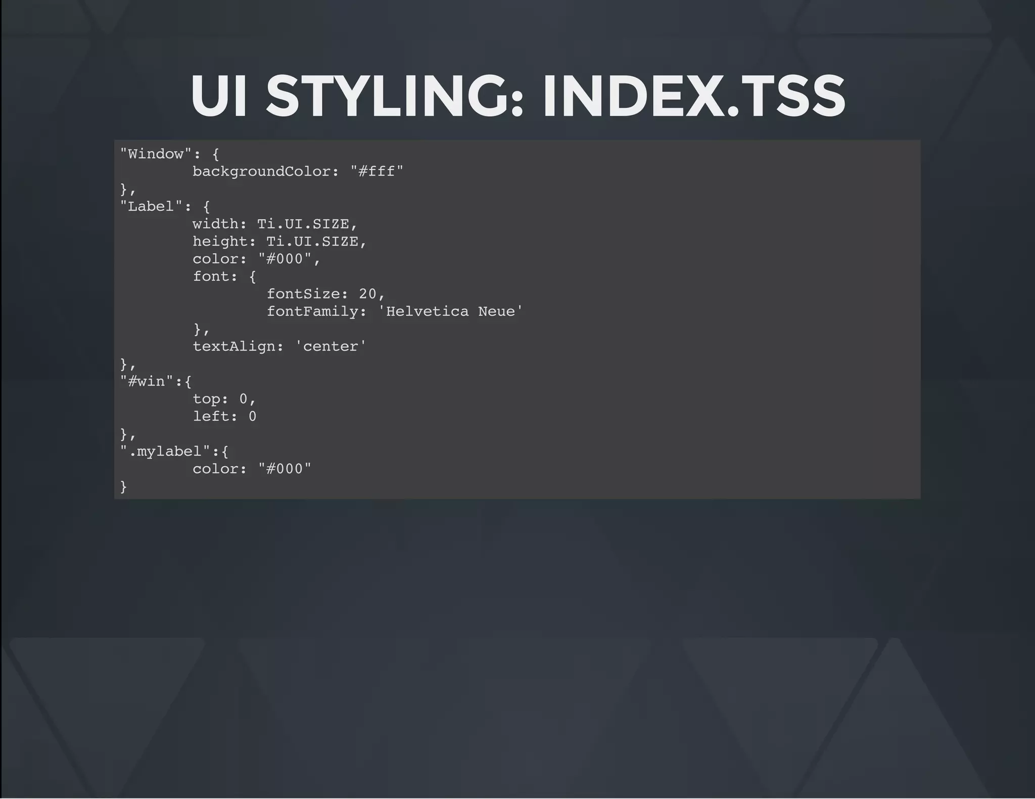 UI STYLING: INDEX.TSS
"Window": {
backgroundColor: "#fff"
},
"Label": {
width: Ti.UI.SIZE,
height: Ti.UI.SIZE,
color: "#000",
font: {
fontSize: 20,
fontFamily: 'Helvetica Neue'
},
textAlign: 'center'
},
"#win":{
top: 0,
left: 0
},
".mylabel":{
color: "#000"
}
 