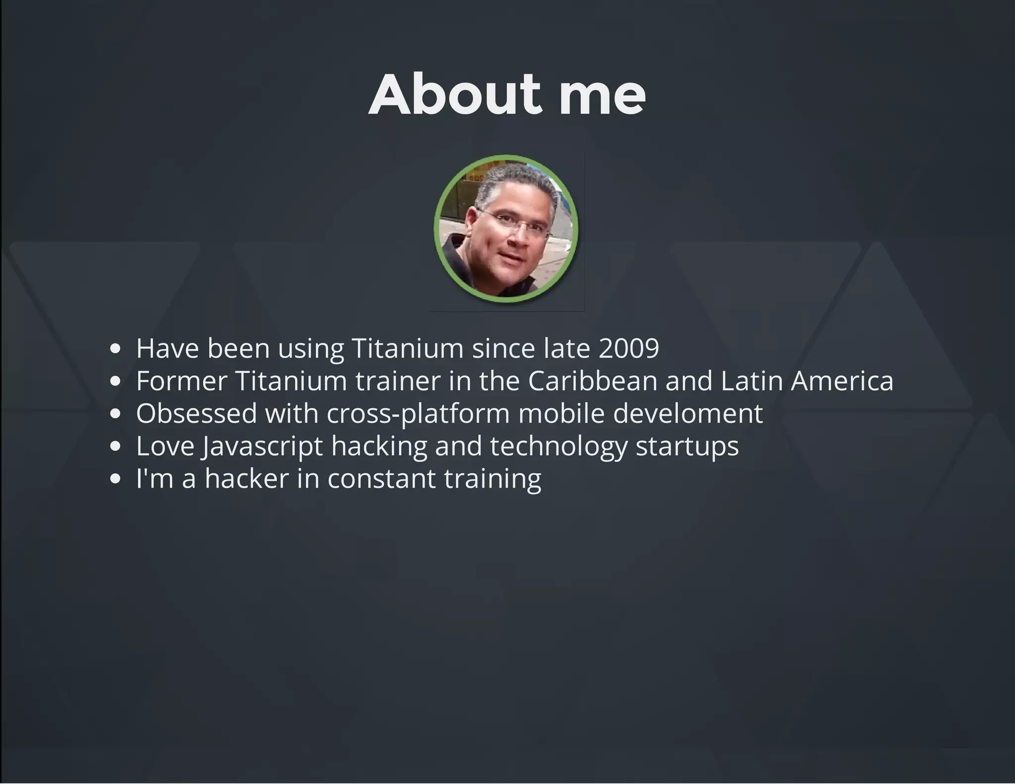 About me
Have been using Titanium since late 2009
Former Titanium trainer in the Caribbean and Latin America
Obsessed with cross-platform mobile develoment
Love Javascript hacking and technology startups
I'm a hacker in constant training
 