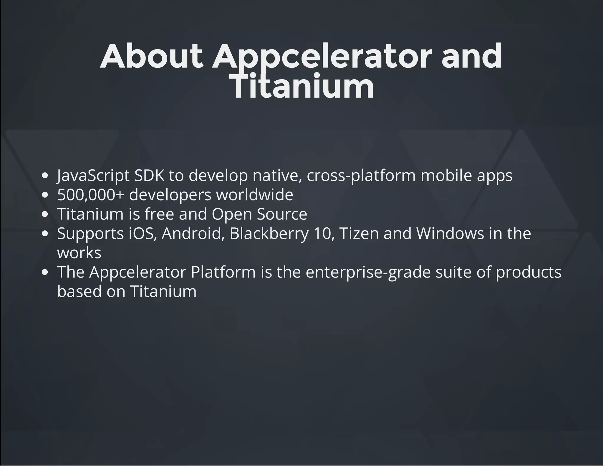 About Appcelerator and
Titanium
JavaScript SDK to develop native, cross-platform mobile apps
500,000+ developers worldwide
Titanium is free and Open Source
Supports iOS, Android, Blackberry 10, Tizen and Windows in the
works
The Appcelerator Platform is the enterprise-grade suite of products
based on Titanium
 