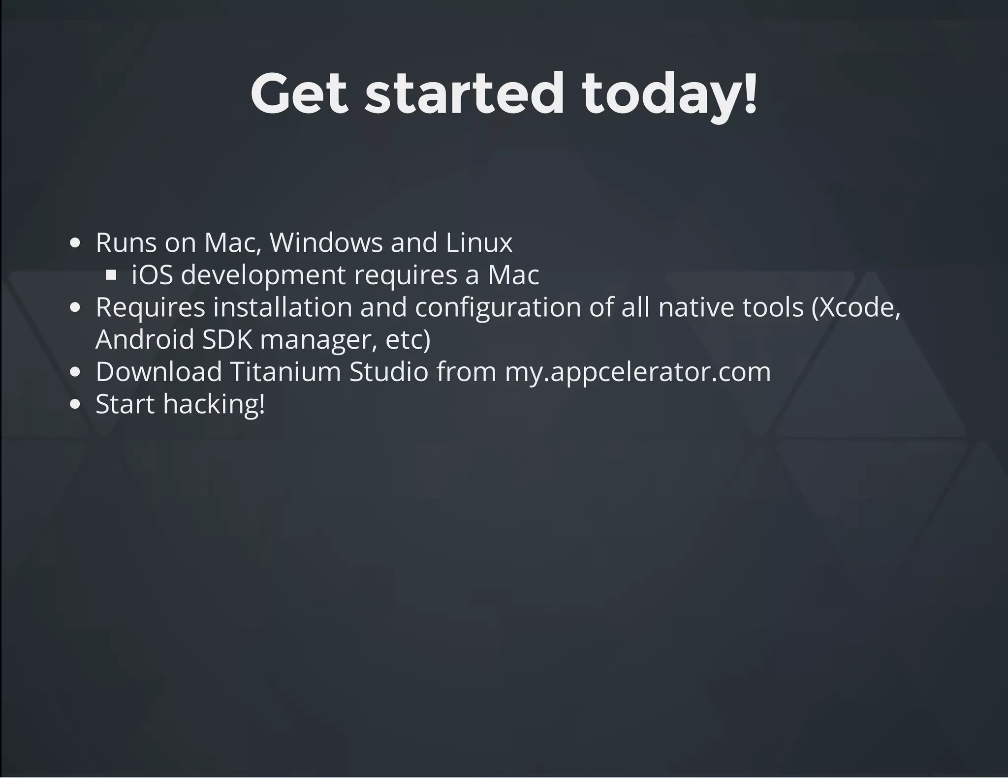 Get started today!
Runs on Mac, Windows and Linux
iOS development requires a Mac
Requires installation and configuration of all native tools (Xcode,
Android SDK manager, etc)
Download Titanium Studio from my.appcelerator.com
Start hacking!
 