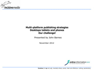 Multi-platform publishing strategies
   Desktops tablets and phones
           Our challenge!
       Presented by John Barnes

            November 2012




          Incisive (in-sy-siv) adj. mentally sharp; acute; clear and effective; cutting; penetrating
 