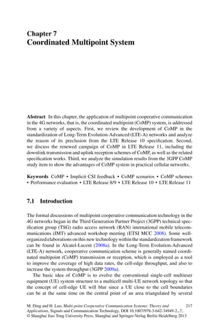 Chapter 7
Coordinated Multipoint System
Abstract In this chapter, the application of multipoint cooperative communication
in the 4G networks, that is, the coordinated multipoint (CoMP) system, is addressed
from a variety of aspects. First, we review the development of CoMP in the
standardization of Long-Term Evolution-Advanced (LTE-A) networks and analyze
the reason of its preclusion from the LTE Release 10 speciﬁcation. Second,
we discuss the renewed campaign of CoMP in LTE Release 11, including the
downlink transmission and uplink reception schemes of CoMP, as well as the related
speciﬁcation works. Third, we analyze the simulation results from the 3GPP CoMP
study item to show the advantages of CoMP system in practical cellular networks.
Keywords CoMP • Implicit CSI feedback • CoMP scenarios • CoMP schemes
• Performance evaluation • LTE Release 8/9 • LTE Release 10 • LTE Release 11
7.1 Introduction
The formal discussions of multipoint cooperative communication technology in the
4G networks began in the Third Generation Partner Project (3GPP) technical spec-
iﬁcation group (TSG) radio access network (RAN) international mobile telecom-
munications (IMT) advanced workshop meeting (ETSI MCC 2008). Some well-
organized elaborations on this new technology within the standardization framework
can be found in Alcatel-Lucent (2008a). In the Long-Term Evolution-Advanced
(LTE-A) network, cooperative communication scheme is generally named coordi-
nated multipoint (CoMP) transmission or reception, which is employed as a tool
to improve the coverage of high data rates, the cell-edge throughput, and also to
increase the system throughput (3GPP 2009a).
The basic idea of CoMP is to evolve the conventional single-cell multiuser
equipment (UE) system structure to a multicell multi-UE network topology so that
the concept of cell-edge UE will blur since a UE close to the cell boundaries
can be at the same time on the central point of an area triangulated by several
M. Ding and H. Luo, Multi-point Cooperative Communication Systems: Theory and
Applications, Signals and Communication Technology, DOI 10.1007/978-3-642-34949-2 7,
© Shanghai Jiao Tong University Press, Shanghai and Springer-Verlag Berlin Heidelberg 2013
217
 