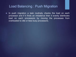  In push migration a task routinely checks the load on each
processor and if it finds an imbalance then it evenly distributes
load on each processors by moving the processes from
overloaded to idle or less busy processors.
Load Balancing : Push Migration
 
