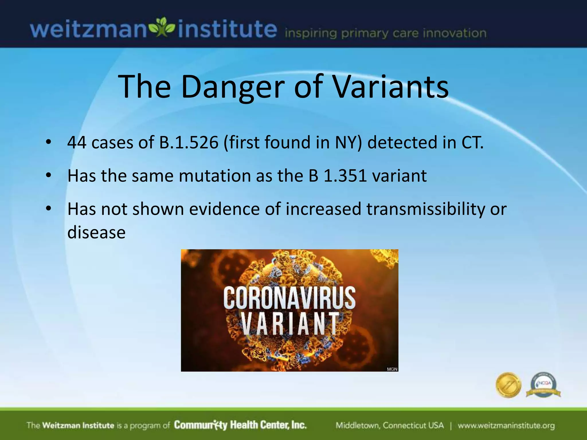 The Danger of Variants
• 44 cases of B.1.526 (first found in NY) detected in CT.
• Has the same mutation as the B 1.351 variant
• Has not shown evidence of increased transmissibility or
disease
 