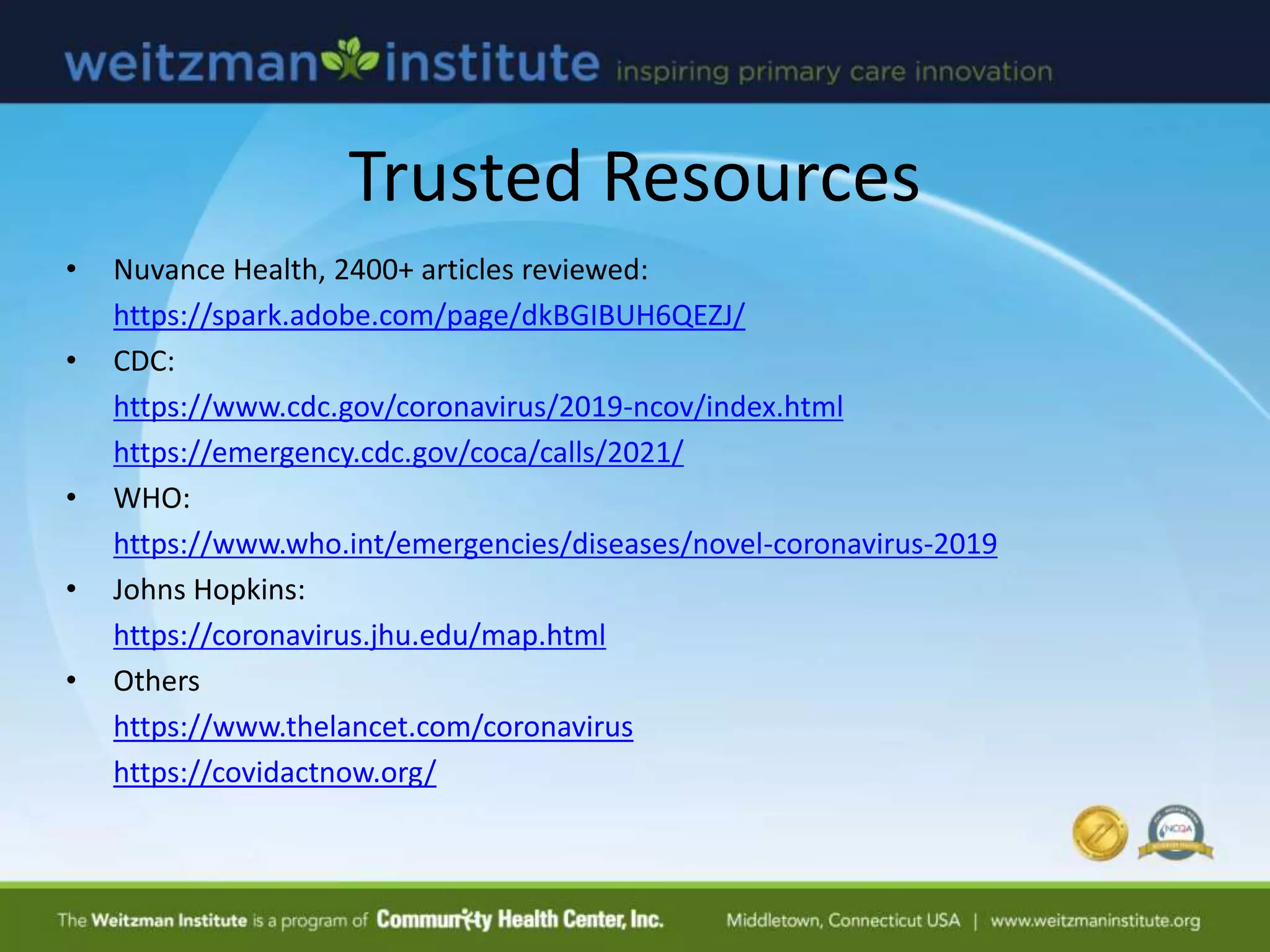 Trusted Resources
• Nuvance Health, 2400+ articles reviewed:
https://spark.adobe.com/page/dkBGIBUH6QEZJ/
• CDC:
https://www.cdc.gov/coronavirus/2019-ncov/index.html
https://emergency.cdc.gov/coca/calls/2021/
• WHO:
https://www.who.int/emergencies/diseases/novel-coronavirus-2019
• Johns Hopkins:
https://coronavirus.jhu.edu/map.html
• Others
https://www.thelancet.com/coronavirus
https://covidactnow.org/
 