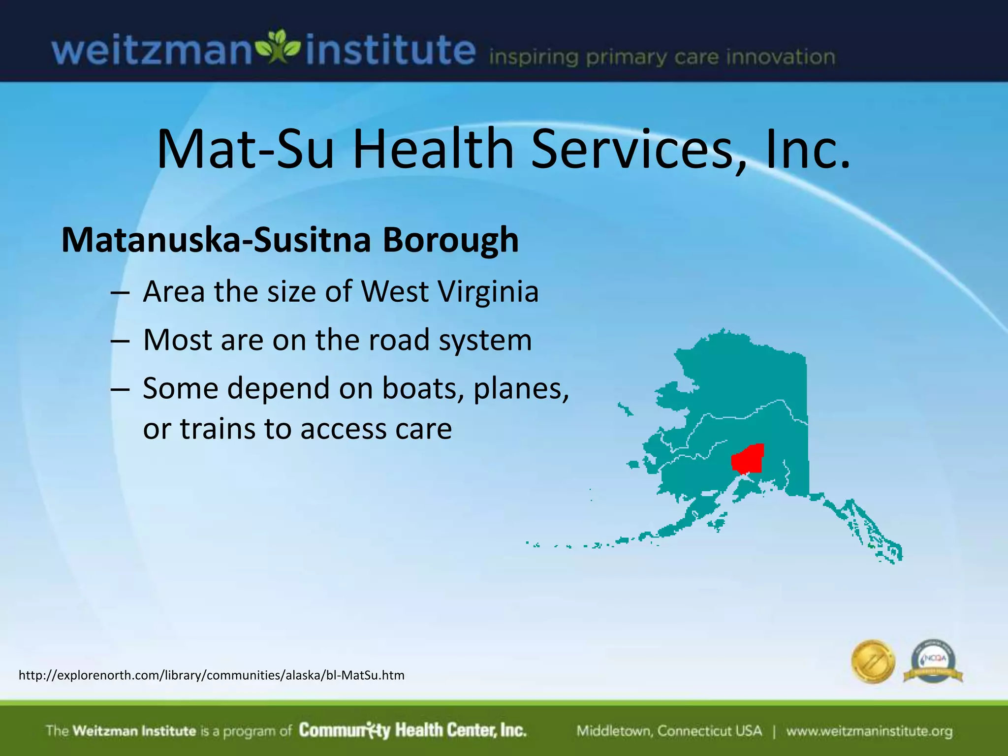 Mat-Su Health Services, Inc.
Matanuska-Susitna Borough
– Area the size of West Virginia
– Most are on the road system
– Some depend on boats, planes,
or trains to access care
http://explorenorth.com/library/communities/alaska/bl-MatSu.htm
 