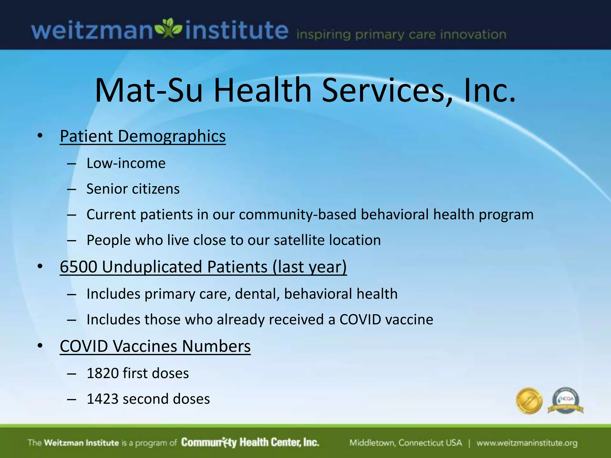 Mat-Su Health Services, Inc.
• Patient Demographics
– Low-income
– Senior citizens
– Current patients in our community-based behavioral health program
– People who live close to our satellite location
• 6500 Unduplicated Patients (last year)
– Includes primary care, dental, behavioral health
– Includes those who already received a COVID vaccine
• COVID Vaccines Numbers
– 1820 first doses
– 1423 second doses
 