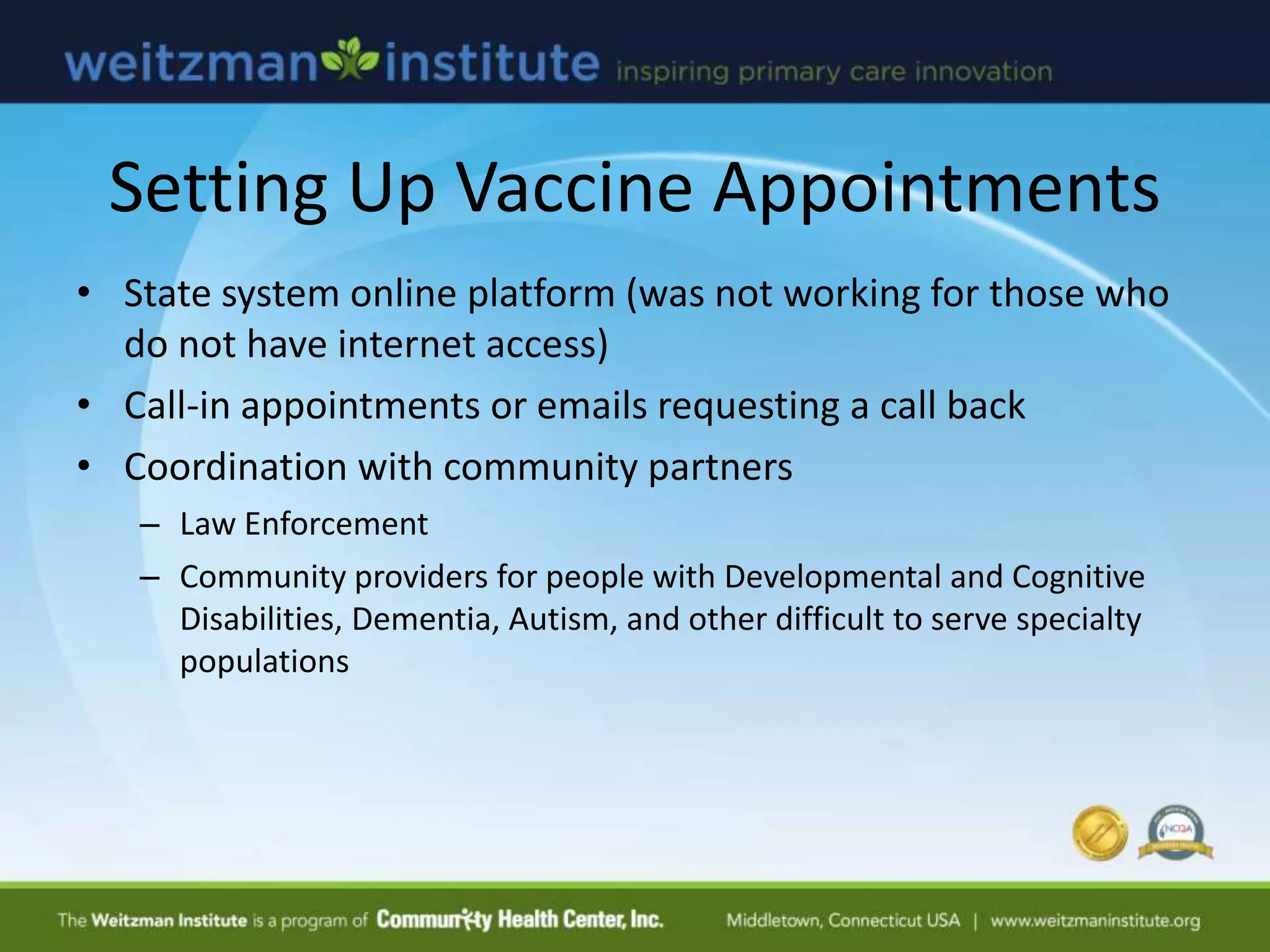 Setting Up Vaccine Appointments
• State system online platform (was not working for those who
do not have internet access)
• Call-in appointments or emails requesting a call back
• Coordination with community partners
– Law Enforcement
– Community providers for people with Developmental and Cognitive
Disabilities, Dementia, Autism, and other difficult to serve specialty
populations
 