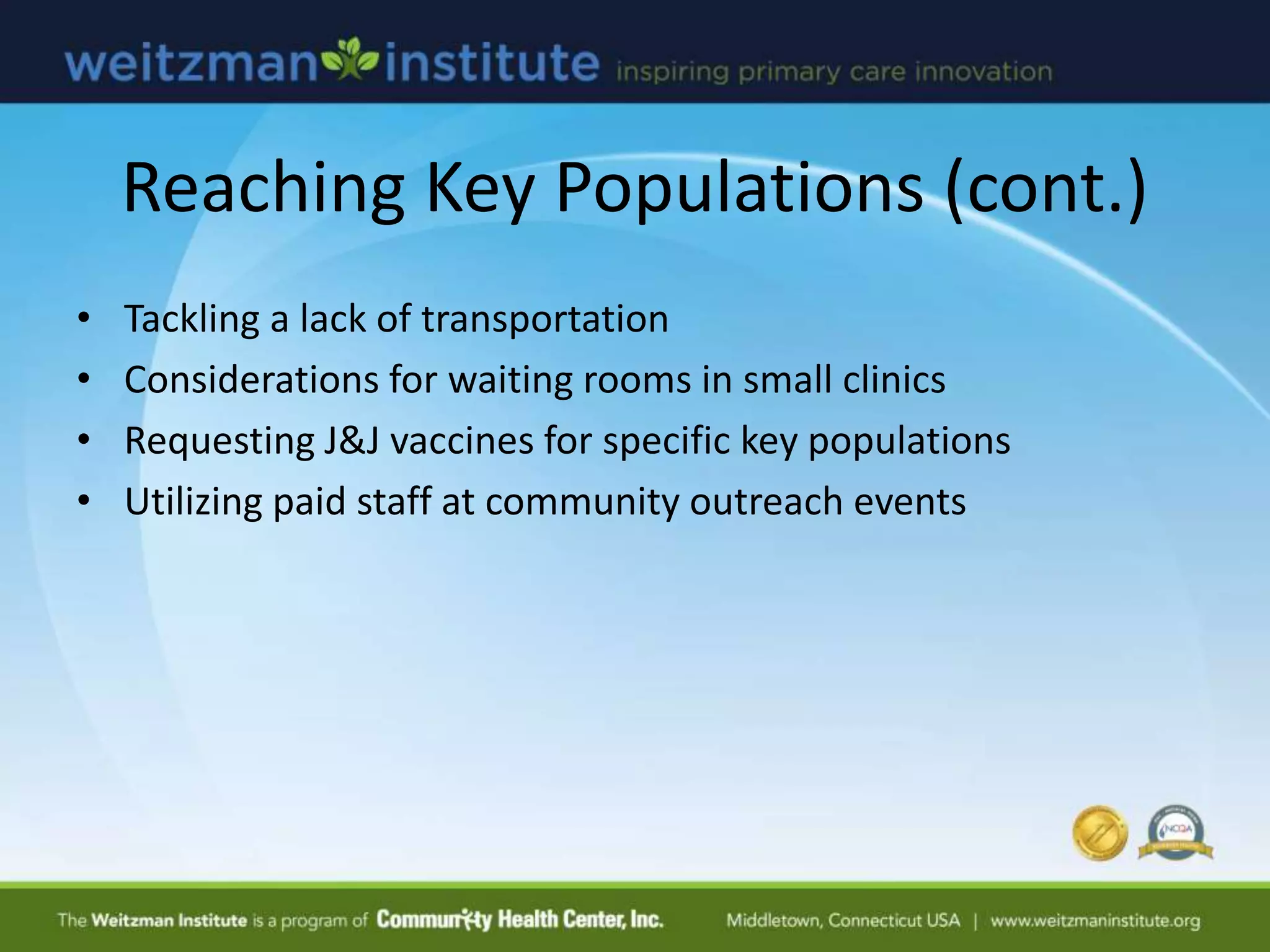 Reaching Key Populations (cont.)
• Tackling a lack of transportation
• Considerations for waiting rooms in small clinics
• Requesting J&J vaccines for specific key populations
• Utilizing paid staff at community outreach events
 