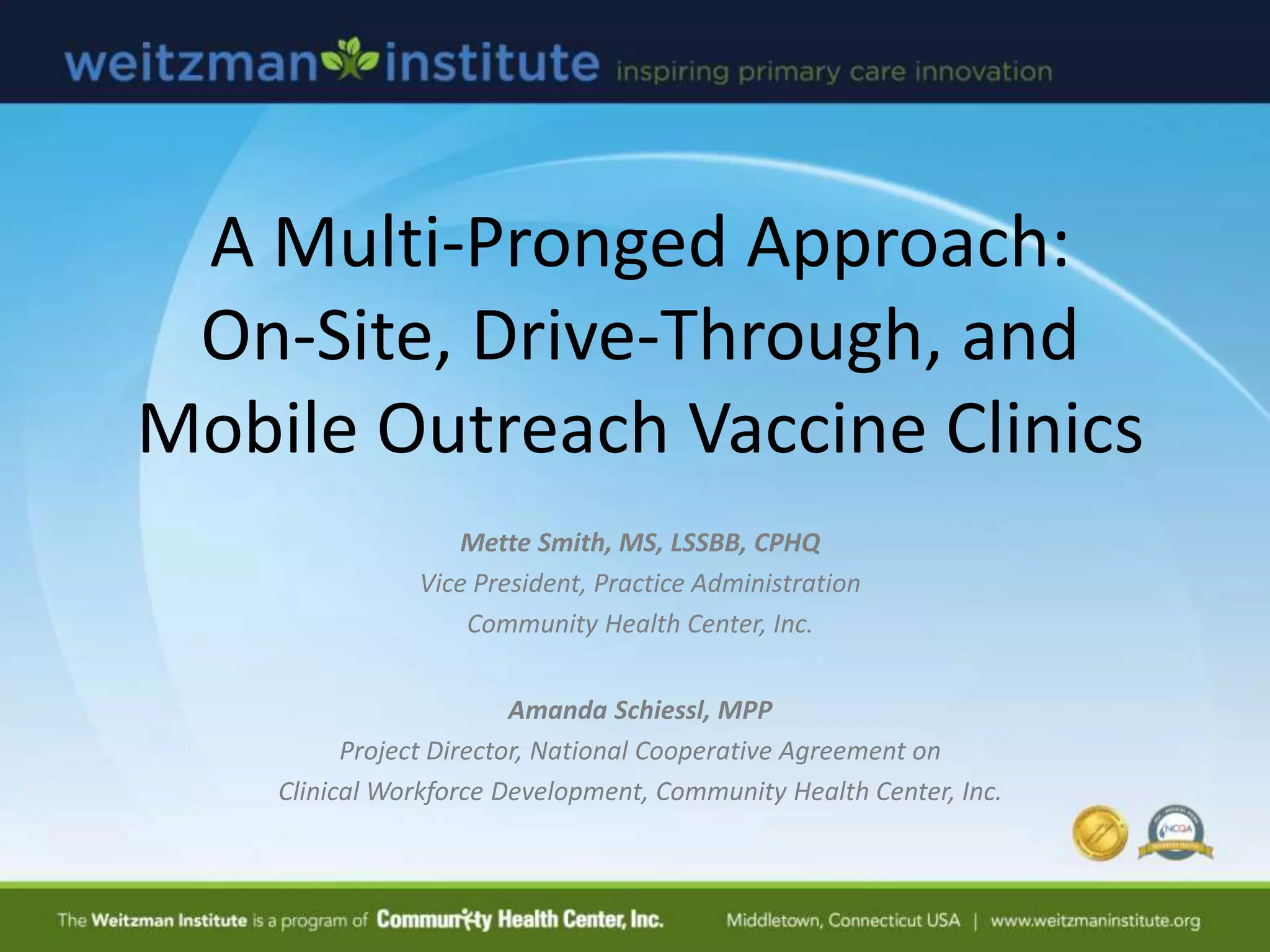A Multi-Pronged Approach:
On-Site, Drive-Through, and
Mobile Outreach Vaccine Clinics
Mette Smith, MS, LSSBB, CPHQ
Vice President, Practice Administration
Community Health Center, Inc.
Amanda Schiessl, MPP
Project Director, National Cooperative Agreement on
Clinical Workforce Development, Community Health Center, Inc.
 