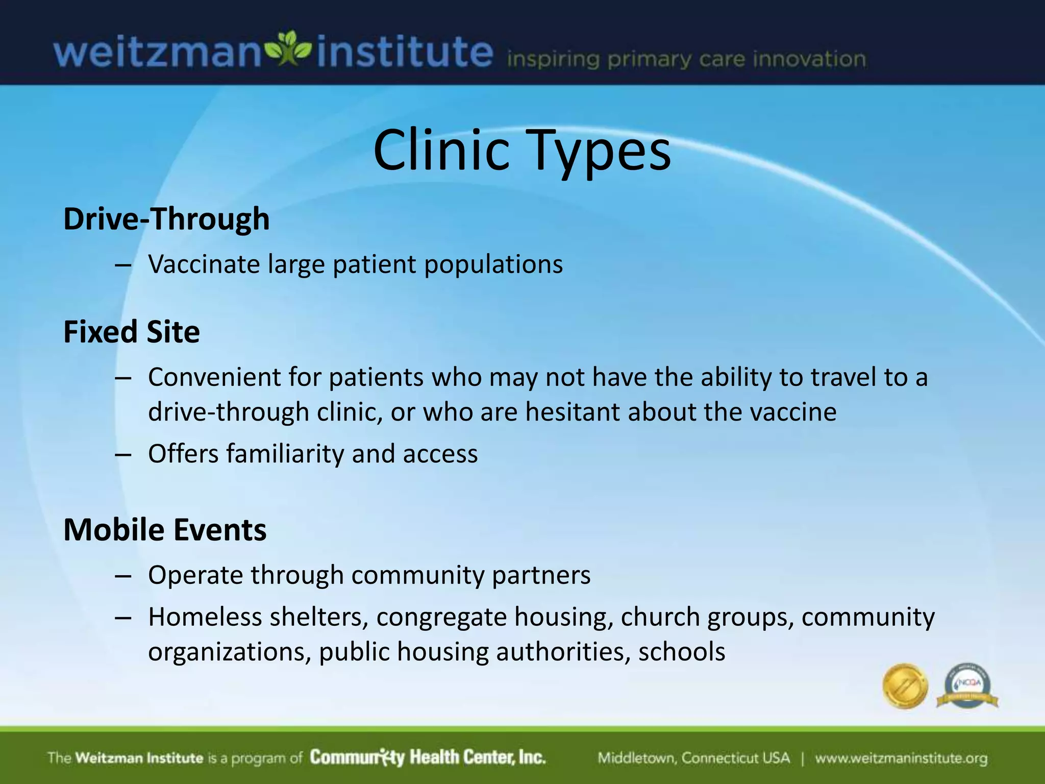 Clinic Types
Drive-Through
– Vaccinate large patient populations
Fixed Site
– Convenient for patients who may not have the ability to travel to a
drive-through clinic, or who are hesitant about the vaccine
– Offers familiarity and access
Mobile Events
– Operate through community partners
– Homeless shelters, congregate housing, church groups, community
organizations, public housing authorities, schools
 