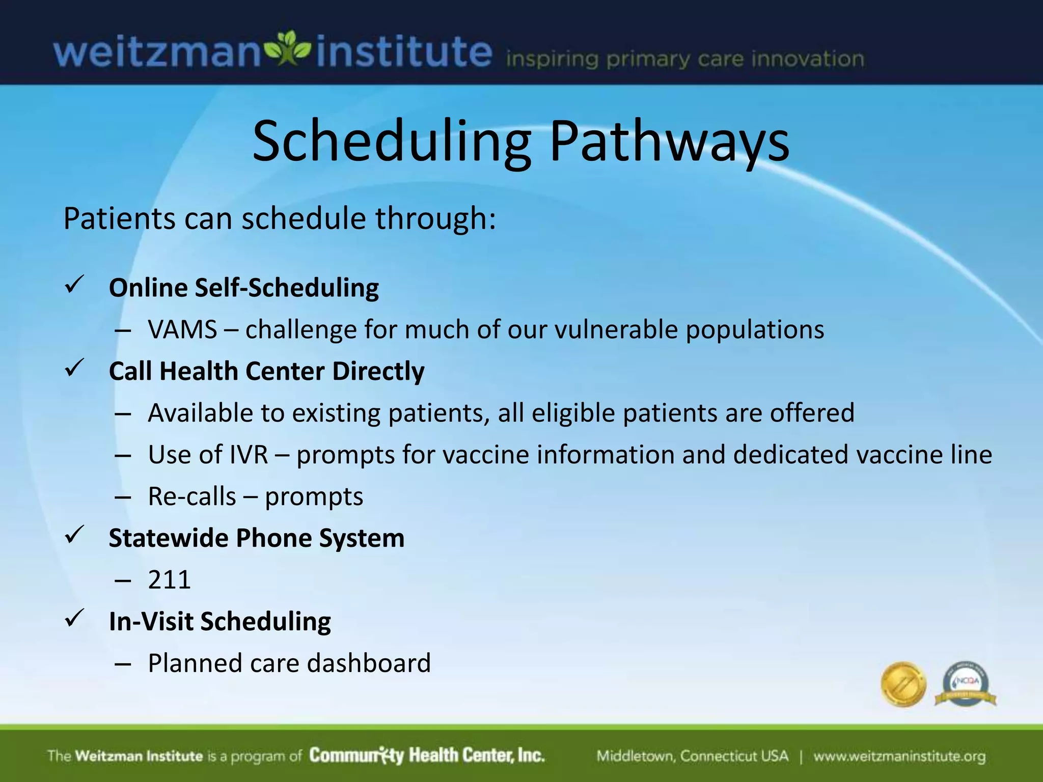 Scheduling Pathways
Patients can schedule through:
 Online Self-Scheduling
– VAMS – challenge for much of our vulnerable populations
 Call Health Center Directly
– Available to existing patients, all eligible patients are offered
– Use of IVR – prompts for vaccine information and dedicated vaccine line
– Re-calls – prompts
 Statewide Phone System
– 211
 In-Visit Scheduling
– Planned care dashboard
 