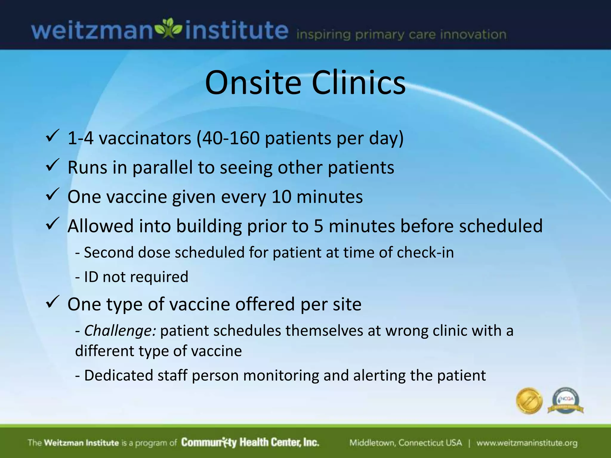  1-4 vaccinators (40-160 patients per day)
 Runs in parallel to seeing other patients
 One vaccine given every 10 minutes
 Allowed into building prior to 5 minutes before scheduled
- Second dose scheduled for patient at time of check-in
- ID not required
 One type of vaccine offered per site
- Challenge: patient schedules themselves at wrong clinic with a
different type of vaccine
- Dedicated staff person monitoring and alerting the patient
Onsite Clinics
 