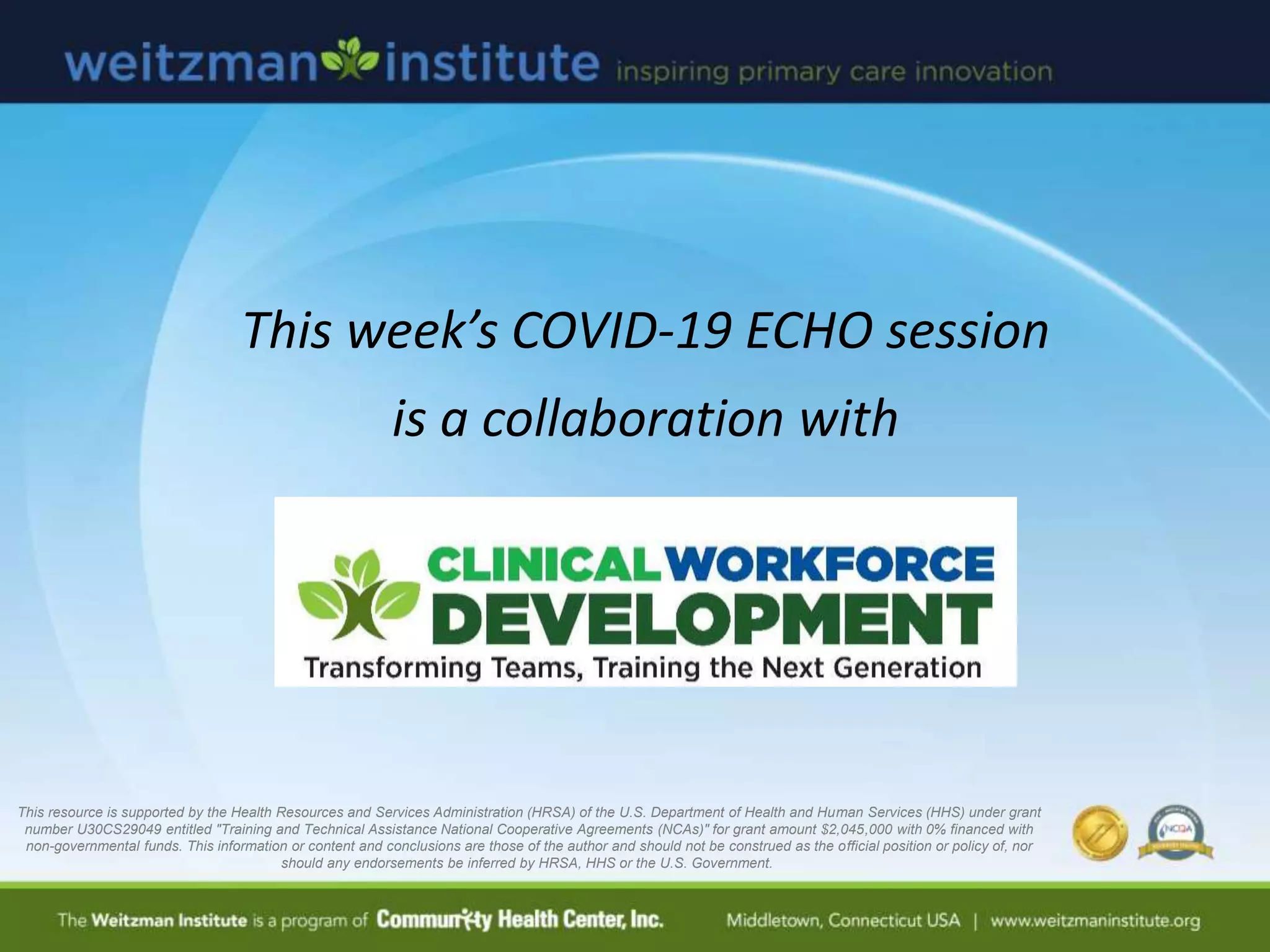 This week’s COVID-19 ECHO session
is a collaboration with
This resource is supported by the Health Resources and Services Administration (HRSA) of the U.S. Department of Health and Human Services (HHS) under grant
number U30CS29049 entitled "Training and Technical Assistance National Cooperative Agreements (NCAs)" for grant amount $2,045,000 with 0% financed with
non-governmental funds. This information or content and conclusions are those of the author and should not be construed as the official position or policy of, nor
should any endorsements be inferred by HRSA, HHS or the U.S. Government.
 
