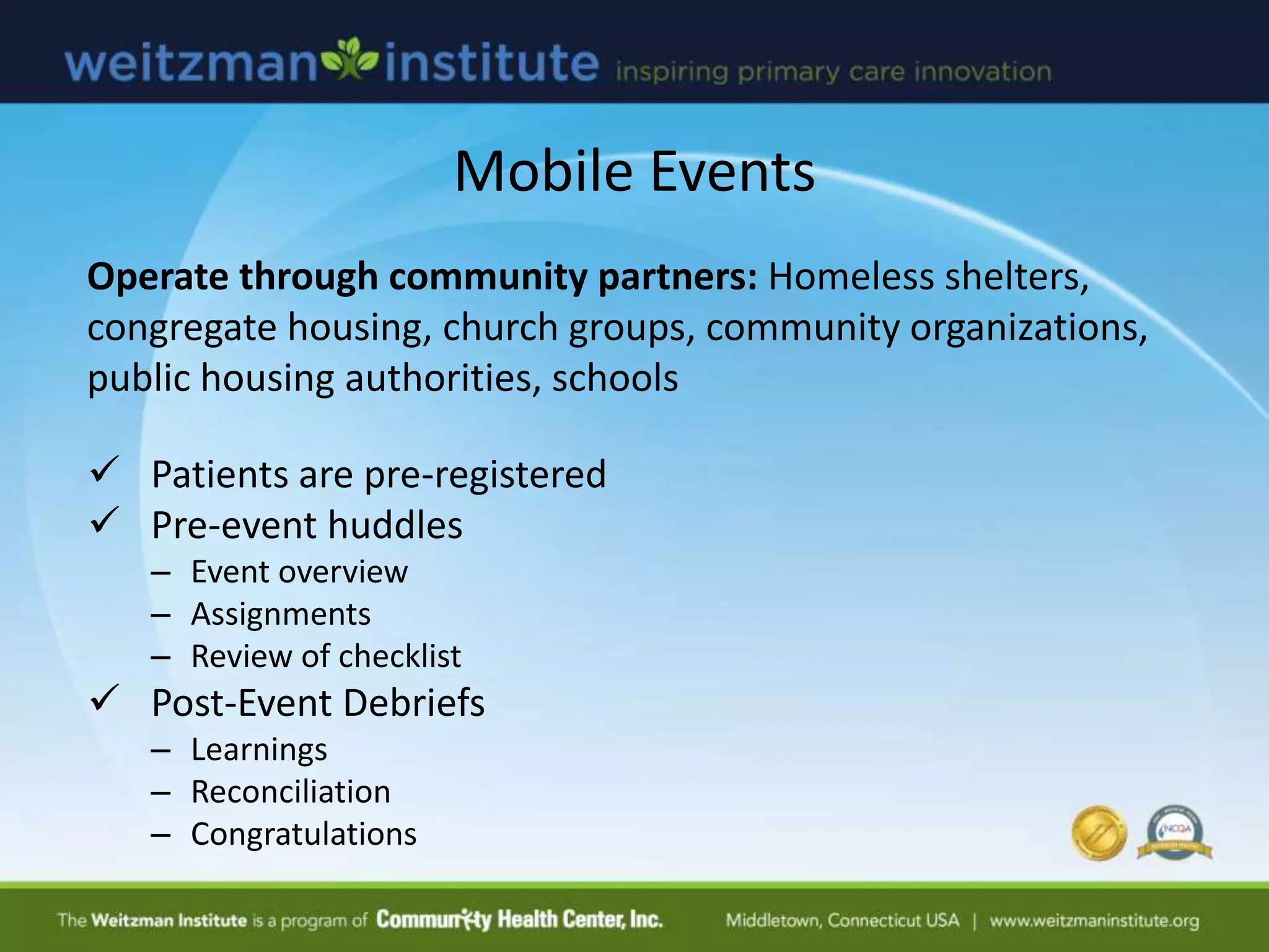 Mobile Events
Operate through community partners: Homeless shelters,
congregate housing, church groups, community organizations,
public housing authorities, schools
 Patients are pre-registered
 Pre-event huddles
– Event overview
– Assignments
– Review of checklist
 Post-Event Debriefs
– Learnings
– Reconciliation
– Congratulations
 