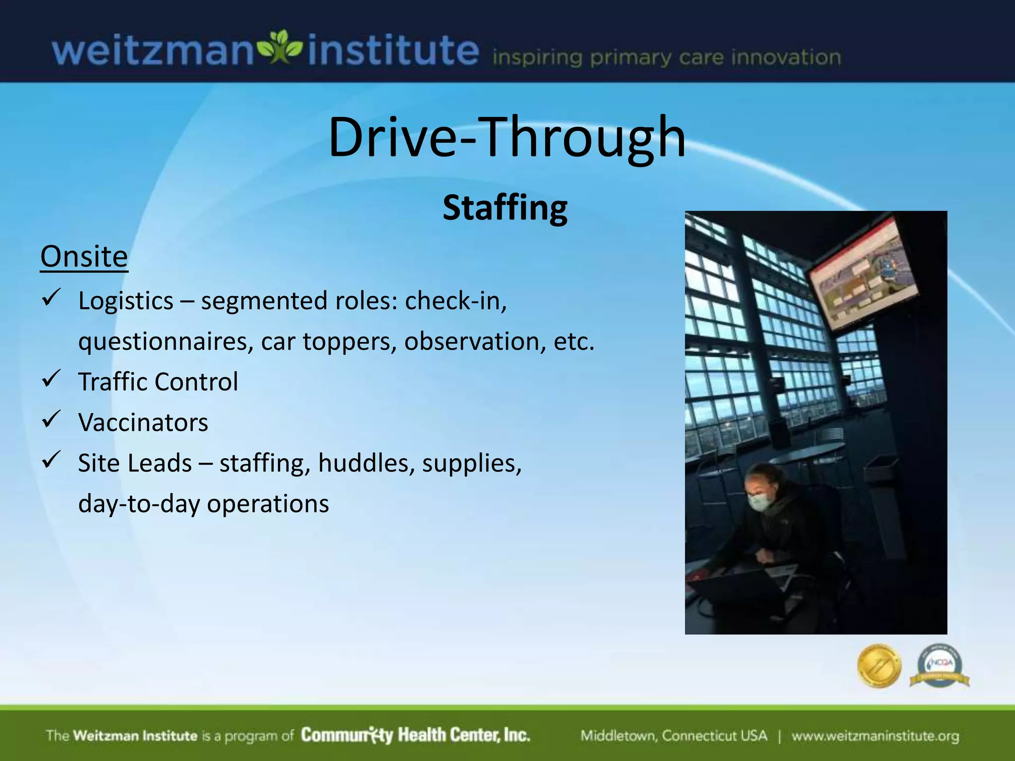 Drive-Through
Staffing
Onsite
 Logistics – segmented roles: check-in,
questionnaires, car toppers, observation, etc.
 Traffic Control
 Vaccinators
 Site Leads – staffing, huddles, supplies,
day-to-day operations
 