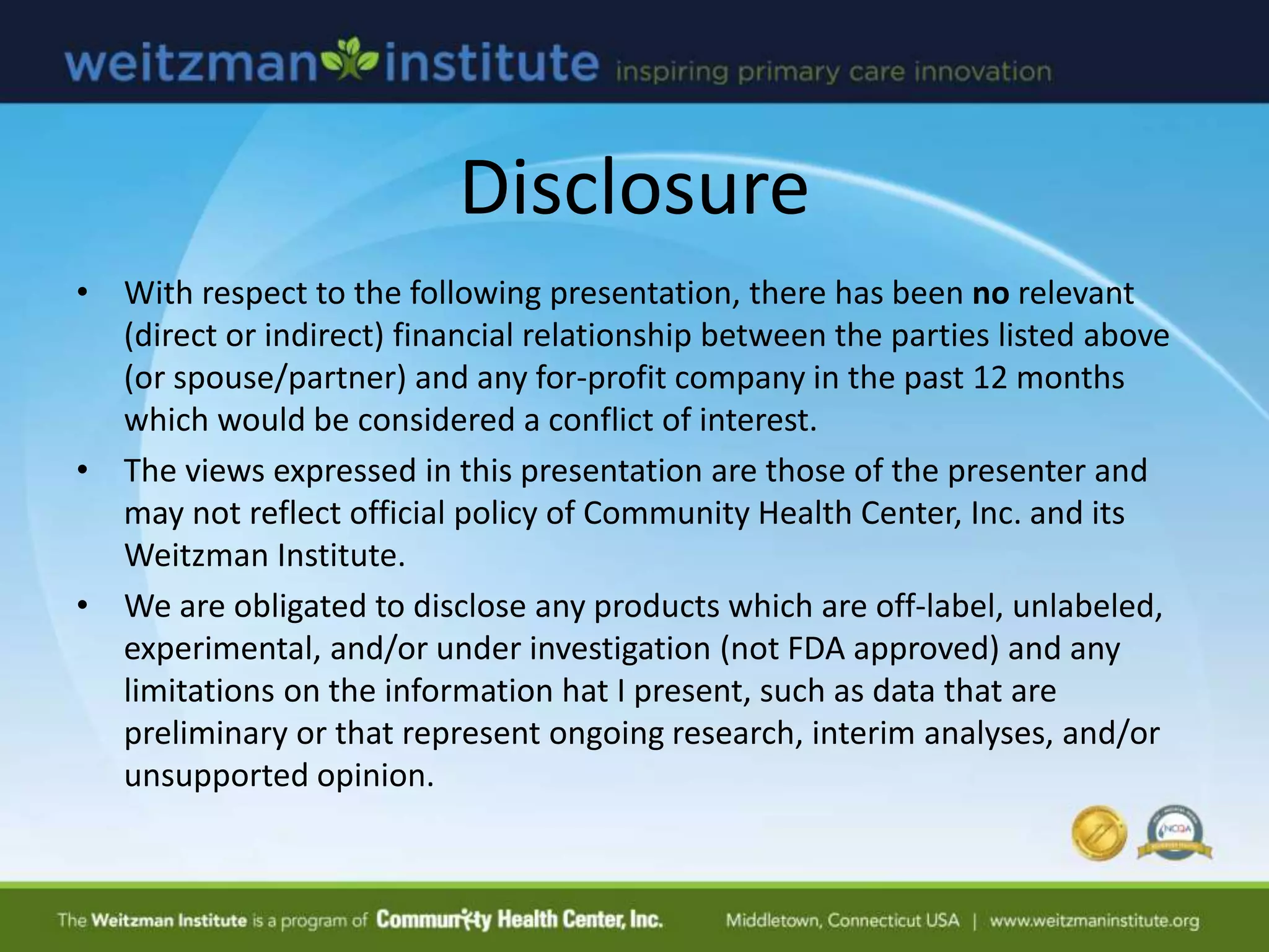 Disclosure
• With respect to the following presentation, there has been no relevant
(direct or indirect) financial relationship between the parties listed above
(or spouse/partner) and any for-profit company in the past 12 months
which would be considered a conflict of interest.
• The views expressed in this presentation are those of the presenter and
may not reflect official policy of Community Health Center, Inc. and its
Weitzman Institute.
• We are obligated to disclose any products which are off-label, unlabeled,
experimental, and/or under investigation (not FDA approved) and any
limitations on the information hat I present, such as data that are
preliminary or that represent ongoing research, interim analyses, and/or
unsupported opinion.
 