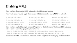 Enabling MPLS
Once you have done this the OSPF adjacencies should be up and running.
Now what we need to do is apply the necessary MPLS command to enable MPLS on network.
R1(config)#int se2/0 R2(config)#int se2/0 R3(config)#int se2/0
R1(config-if)#mpls ip R2(config-if)#mpls ip R3(config-if)#mpls ip
R1(config-if)#int se3/0 R2(config-if)#int se3/0 R3(config-if)#int se3/0
R1(config-if)#mpls ip R2(config-if)#mpls ip R3(config-if)#mpls ip
Once you have applied the single command "mpls ip" on the both sides of the link, an LDP adjacency
will be formed and will display a log shown below:
*Nov 16 04:15:51.811: %SYS-5-CONFIG_I: Configured from console by console
*Nov 16 04:15:52.135: %LDP-5-NBRCHG: LDP Neighbor 192.168.12.1:0 (2) is UP
This means that MPLS is enabled on both sides and the neighbors are exchanging label information.
 