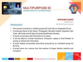 • The present innovation is a Multi-purpose ID Card with an Integrated Circuit.
• It comprises Name of the citizen, Photograph, Biometric details, Signature, Bar
Code, QR-Code and 20-digit Universal Identification Number.
• It would record every vital information of a citizen.
• It can be allied to a Smart Cell-phone, Computer, Laptop or Card Reader to
access or retrieve the information.
• It would replace all possible documents procured by an individual during his
life time.
• It would serve as a rescue from the practice of forged identity, duplicity and
corruption.
RISHABH GARG
BITS-Pilani
KK Birla Goa CampusIntroduction
MULTIPURPOSE ID
(A DIGITAL IDENTITY TO 134 CRORE INDIANS)
RISHABH GARG (BE ECE) BITS GOA
 