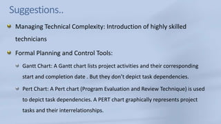 Suggestions..Managing Technical Complexity: Introduction of highly skilled techniciansFormal Planning and Control Tools: Gantt Chart: A Gantt chart lists project activities and their corresponding start and completion date . But they don’t depict task dependencies.Pert Chart: A Pert chart (Program Evaluation and Review Technique) is used to depict task dependencies. A PERT chart graphically represents project tasks and their interrelationships. 
