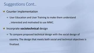 Suggestions Cont..Counter implementation User Education and User Training to make them understand , interested and motivated to use MNIC.Incorprate sociotechnical design To compare proposed technical design with the social design of country. The design that meets both social and technical objectives is finalized.