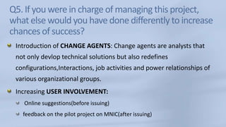 Q5. If you were in charge of managing this project, what else would you have done differently to increase chances of success?Introduction of CHANGE AGENTS: Change agents are analysts that not only devlop technical solutions but also redefines configurations,Interactions, job activities and power relationships of various organizational groups.Increasing USER INVOLVEMENT: Online suggestions(before issuing)feedback on the pilot project on MNIC(after issuing)