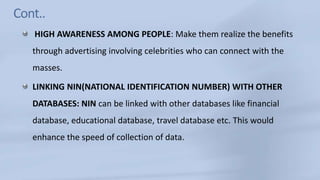 Cont..HIGH AWARENESS AMONG PEOPLE: Make them realize the benefits through advertising involving celebrities who can connect with the masses.LINKING NIN(NATIONAL IDENTIFICATION NUMBER) WITH OTHER DATABASES: NIN can be linked with other databases like financial database, educational database, travel database etc. This would enhance the speed of collection of data.