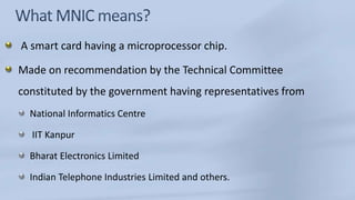 What MNIC means? A smart card having a microprocessor chip. Made on recommendation by the Technical Committee constituted by the government having representatives fromNational Informatics Centre IIT KanpurBharat Electronics LimitedIndian Telephone Industries Limited and others.