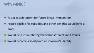 Why MNIC?To act as a deterrent for future illegal  immigration. People eligible for subsidies and other benefits would have a proof Would help in countering the terrorist threats and fraudsWould become a solid proof of someone’s identity