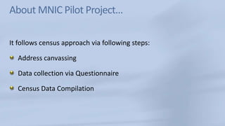 About MNIC Pilot Project…It follows census approach via following steps:Address canvassingData collection via Questionnaire Census Data Compilation