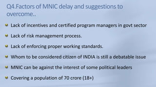Q4.Factors of MNIC delay and suggestions to overcome..Lack of incentives and certified program managers in govt sectorLack of risk management process.Lack of enforcing proper working standards.Whom to be considered citizen of INDIA is still a debatable issueMNIC can be against the interest of some political leadersCovering a population of 70 crore (18+)