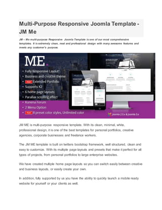 Multi-Purpose Responsive Joomla Template -
JM Me
JM – Me multi-purpose Responsive Joomla Template is one of our most comprehensive
templates. It is extremely clean, neat and professional design with many awesome features and
meets any customer’s purpose.
JM ME is multi-purpose responsive template. With its clean, minimal, white,
professional design, it is one of the best templates for personal portfolios, creative
agencies, corporate businesses and freelance workers.
The JM ME template is built on twitters bootstrap framework, well structured, clean and
easy to customize. With its multiple page layouts and presets that make it perfect for all
types of projects, from personal portfolios to large enterprise websites.
We have created multiple home page layouts so you can switch easily between creative
and business layouts, or easily create your own.
In addition, fully supported by us you have the ability to quickly launch a mobile ready
website for yourself or your clients as well.
 