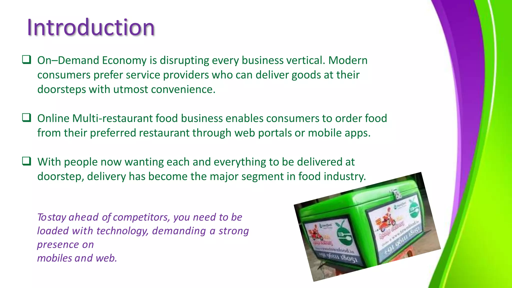 Introduction
 On–Demand Economy is disrupting every business vertical. Modern
consumers prefer service providers who can deliver goods at their
doorsteps with utmost convenience.
 Online Multi-restaurant food business enables consumers to order food
from their preferred restaurant through web portals or mobile apps.
 With people now wanting each and everything to be delivered at
doorstep, delivery has become the major segment in food industry.
Tostay ahead of competitors, you need to be
loaded with technology, demanding a strong
presence on
mobiles and web.
 