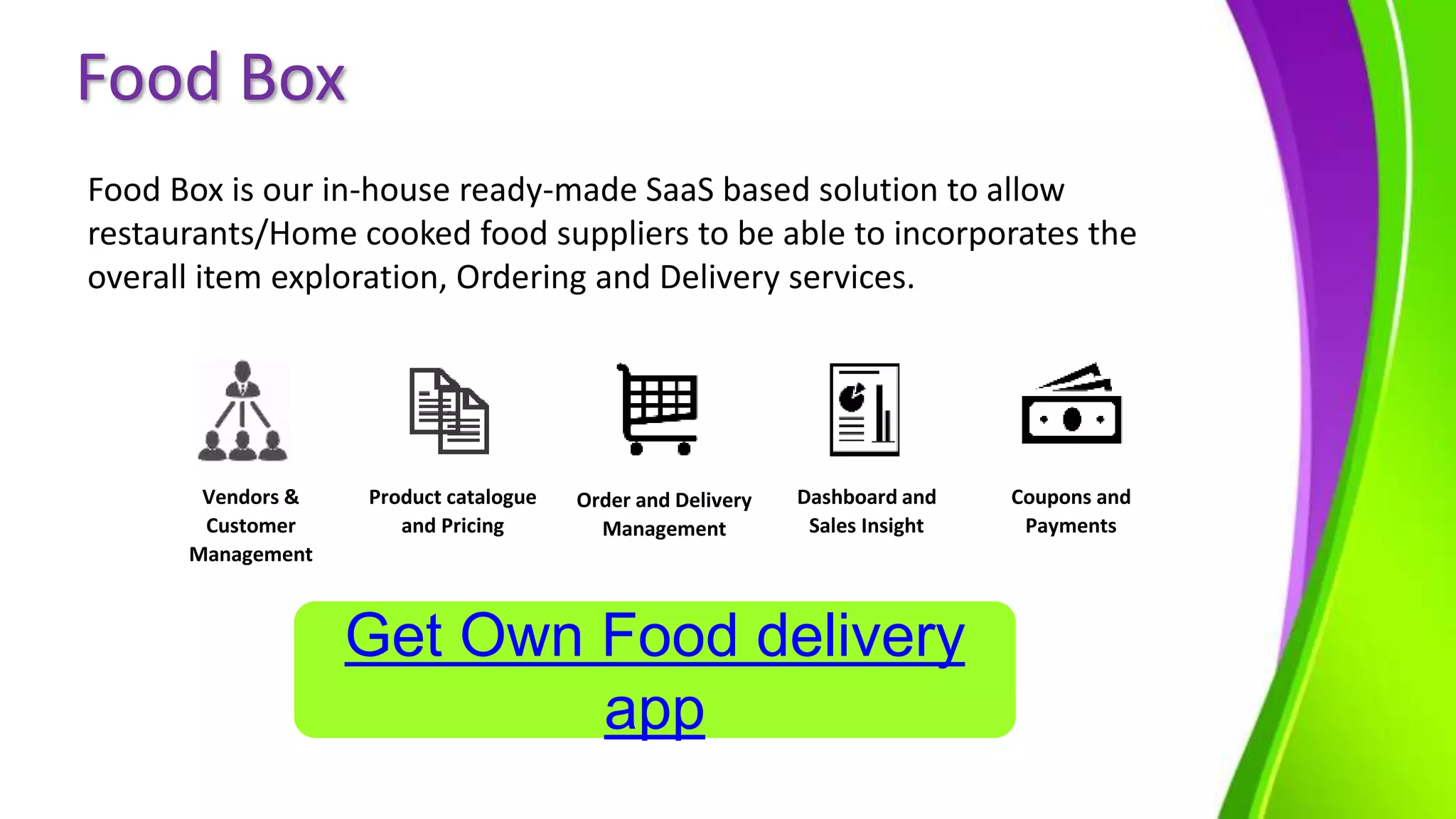 Food Box
Food Box is our in-house ready-made SaaS based solution to allow
restaurants/Home cooked food suppliers to be able to incorporates the
overall item exploration, Ordering and Delivery services.
Vendors &
Customer
Management
Product catalogue
and Pricing
Order and Delivery
Management
Dashboard and
Sales Insight
Coupons and
Payments
Get Own Food delivery
app
 