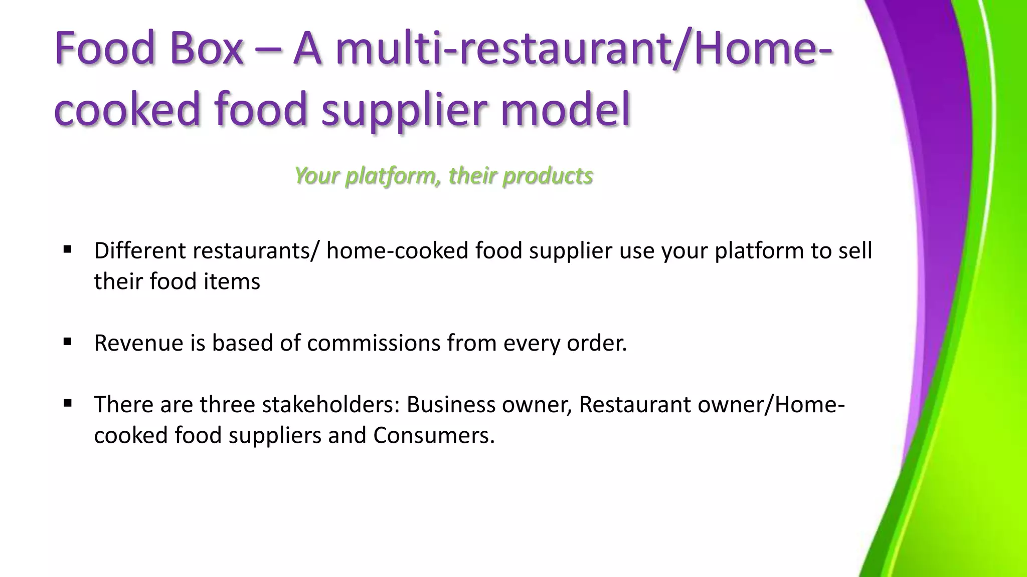 Food Box – A multi-restaurant/Home-
cooked food supplier model
 Different restaurants/ home-cooked food supplier use your platform to sell
their food items
 Revenue is based of commissions from every order.
 There are three stakeholders: Business owner, Restaurant owner/Home-
cooked food suppliers and Consumers.
Your platform, their products
 