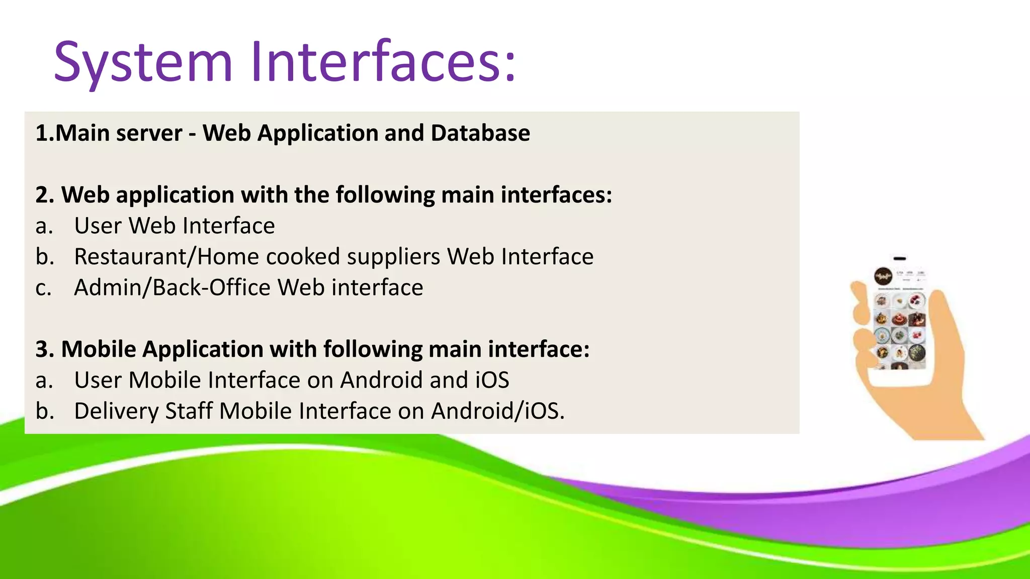 System Interfaces:
1.Main server - Web Application and Database
2. Web application with the following main interfaces:
a. User Web Interface
b. Restaurant/Home cooked suppliers Web Interface
c. Admin/Back-Office Web interface
3. Mobile Application with following main interface:
a. User Mobile Interface on Android and iOS
b. Delivery Staff Mobile Interface on Android/iOS.
 