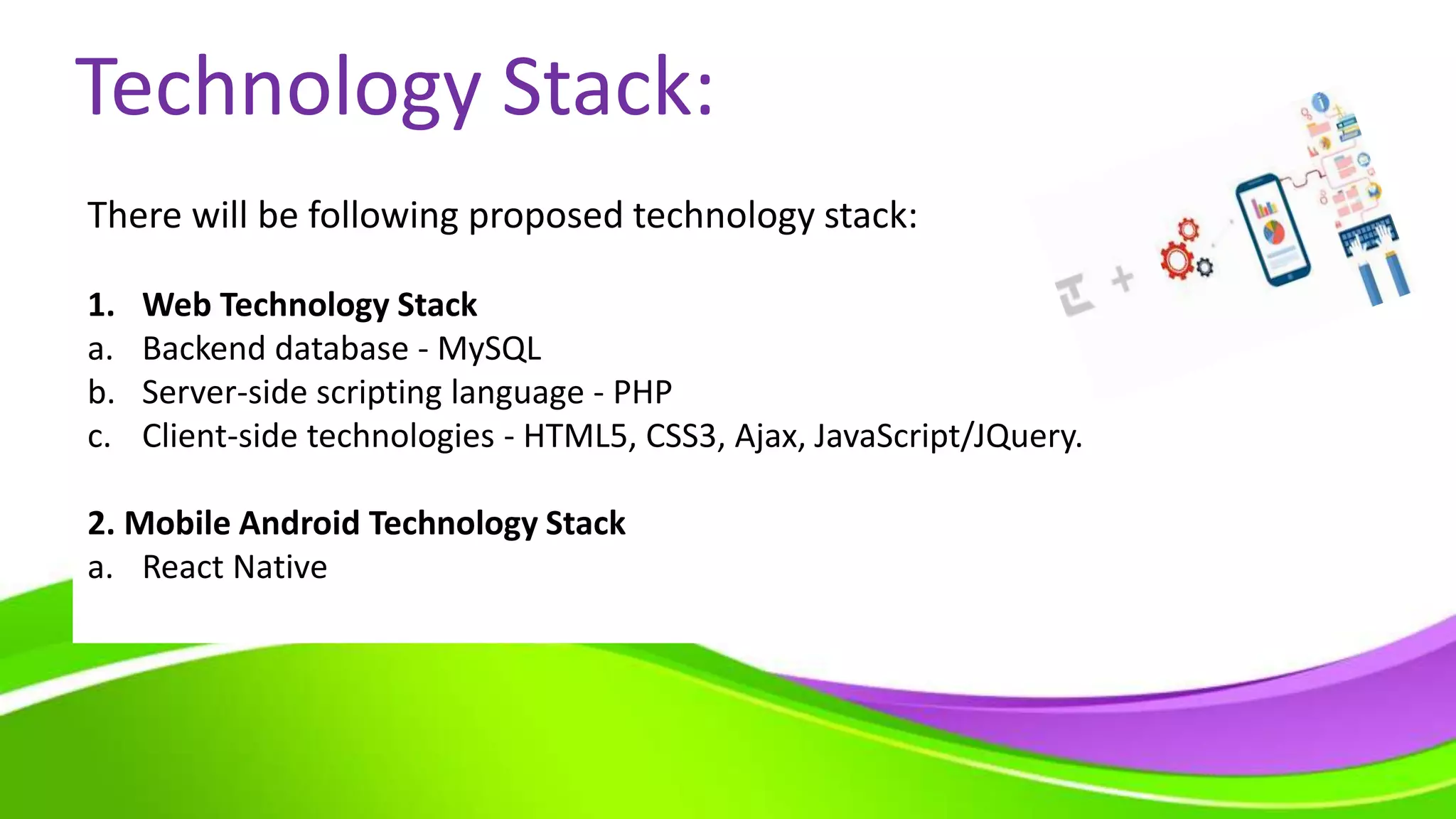 Technology Stack:
There will be following proposed technology stack:
1. Web Technology Stack
a. Backend database - MySQL
b. Server-side scripting language - PHP
c. Client-side technologies - HTML5, CSS3, Ajax, JavaScript/JQuery.
2. Mobile Android Technology Stack
a. React Native
 