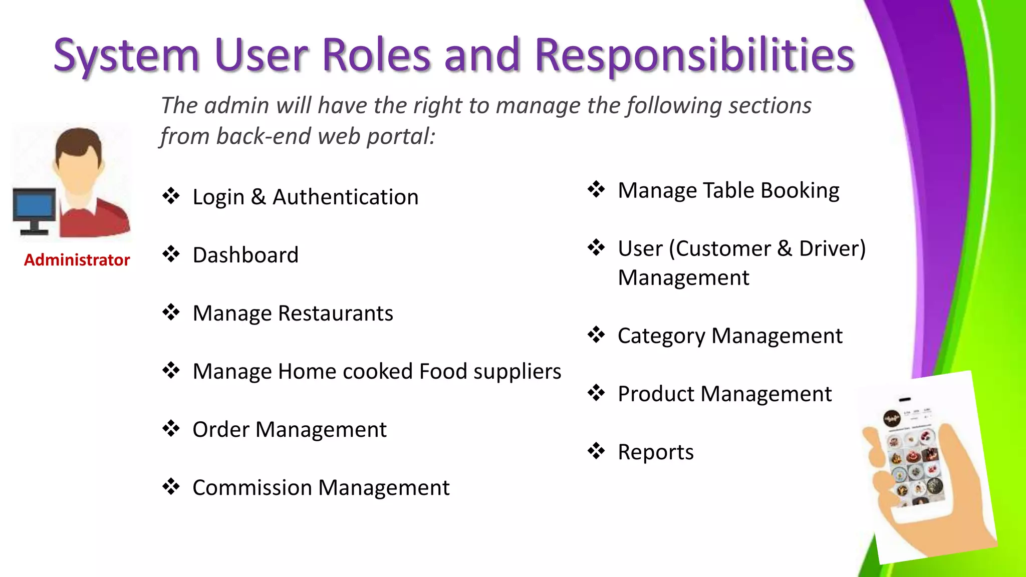 System User Roles and Responsibilities
The admin will have the right to manage the following sections
from back-end web portal:
 Login & Authentication
 Dashboard
 Manage Restaurants
 Manage Home cooked Food suppliers
 Order Management
 Commission Management
 Manage Table Booking
 User (Customer & Driver)
Management
 Category Management
 Product Management
 Reports
Administrator
 