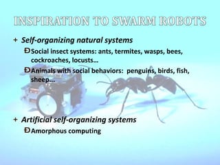 Self-organizing natural systems Social insect systems: ants, termites, wasps, bees, cockroaches, locusts… Animals with social behaviors:  penguins, birds, fish, sheep... Artificial self-organizing systems Amorphous computing 