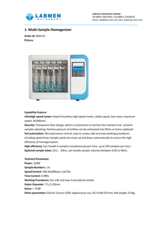 Labmen instrument Limited
Tel:00852-30623001, Fax:00852-31828558
Email: sale@lab-men.com Site: www.lab-men.com
1. Multi-Sample Homogenizer
Order ID: MSH-01
Picture:
Capability Feature:
Ultrahigh speed motor: Import brushless high-speed motor: stable speed, low nosie; maximum
speed: 30,000rpm.
Security: Transparent door design, which is convenient to monitor the tratment and prevent
samples splashing; Positive pressure of airflow can be exhausted into filters or fume cupboard.
Full automation: Microporcessor control, easy to create, edit and save working procedures
including speed time; Sample stand can move up and down automatically to ensure the high
efficiency of homogenization.
High efficiency: Can handle 6 samples simultaneously per time, up to 250 samples per hour.
Optional sample tubes: 2mL、50mL; can handle sample volumes between 0.05 to 50mL.
Technical Parameter:
Power: 320W
Sample Numbers: 1-6
Speed Control: 500-30,000rpm, (±0.5%)
Time Control: 0-999s
Working Procedures: Can edit and save 3 procedures totally
Stator Diameter: 7.5,11,20mm
Noise: < 75dB
Other parameters: Electric Source:220V; Appearance size, 417×218×327mm; Net weight, 9.5Kg.
 