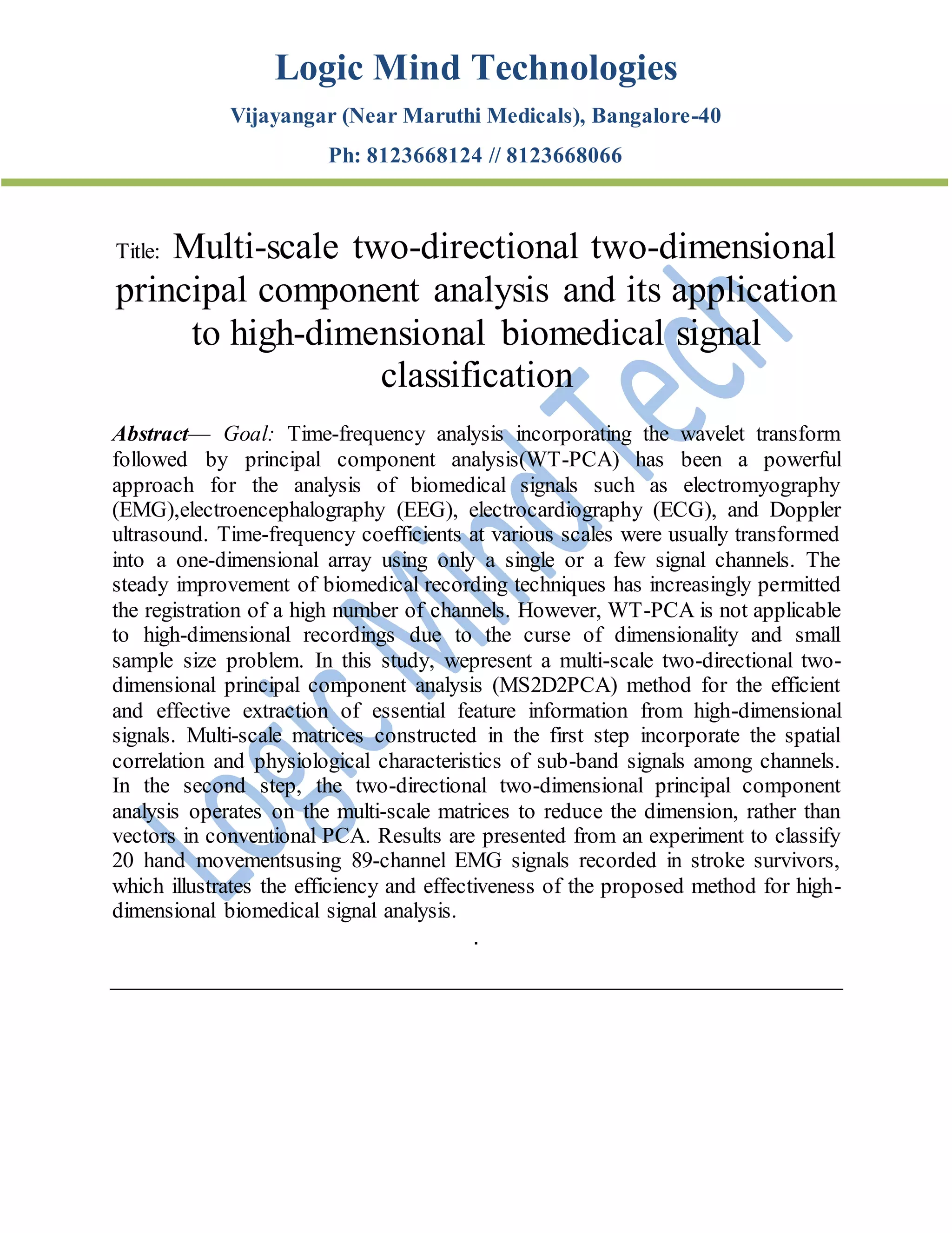 Logic Mind Technologies
Vijayangar (Near Maruthi Medicals), Bangalore-40
Ph: 8123668124 // 8123668066
Title: Multi-scale two-directional two-dimensional
principal component analysis and its application
to high-dimensional biomedical signal
classification
Abstract— Goal: Time-frequency analysis incorporating the wavelet transform
followed by principal component analysis(WT-PCA) has been a powerful
approach for the analysis of biomedical signals such as electromyography
(EMG),electroencephalography (EEG), electrocardiography (ECG), and Doppler
ultrasound. Time-frequency coefficients at various scales were usually transformed
into a one-dimensional array using only a single or a few signal channels. The
steady improvement of biomedical recording techniques has increasingly permitted
the registration of a high number of channels. However, WT-PCA is not applicable
to high-dimensional recordings due to the curse of dimensionality and small
sample size problem. In this study, wepresent a multi-scale two-directional two-
dimensional principal component analysis (MS2D2PCA) method for the efficient
and effective extraction of essential feature information from high-dimensional
signals. Multi-scale matrices constructed in the first step incorporate the spatial
correlation and physiological characteristics of sub-band signals among channels.
In the second step, the two-directional two-dimensional principal component
analysis operates on the multi-scale matrices to reduce the dimension, rather than
vectors in conventional PCA. Results are presented from an experiment to classify
20 hand movementsusing 89-channel EMG signals recorded in stroke survivors,
which illustrates the efficiency and effectiveness of the proposed method for high-
dimensional biomedical signal analysis.
.
 